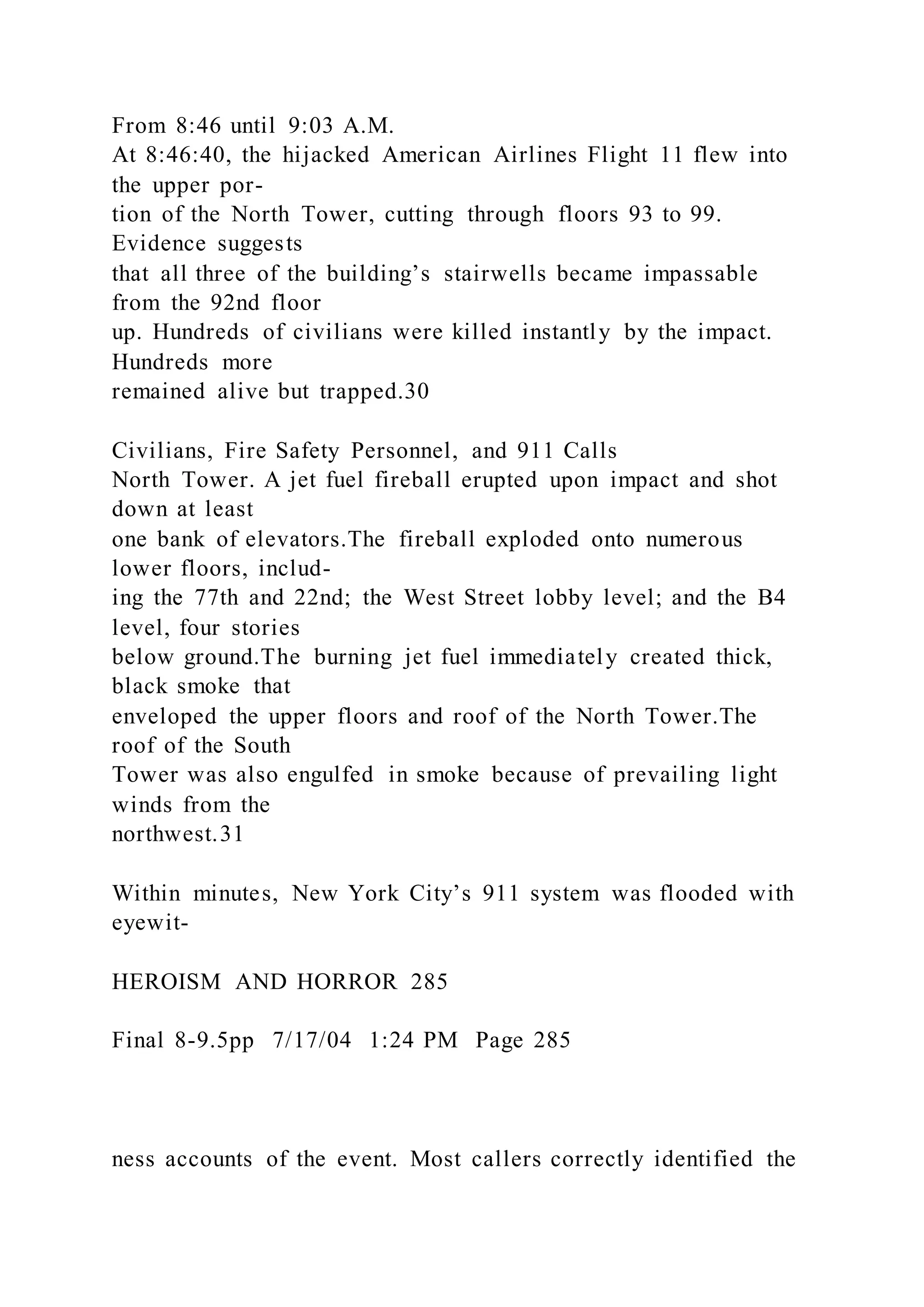 From 8:46 until 9:03 A.M.
At 8:46:40, the hijacked American Airlines Flight 11 flew into
the upper por-
tion of the North Tower, cutting through floors 93 to 99.
Evidence suggests
that all three of the building’s stairwells became impassable
from the 92nd floor
up. Hundreds of civilians were killed instantly by the impact.
Hundreds more
remained alive but trapped.30
Civilians, Fire Safety Personnel, and 911 Calls
North Tower. A jet fuel fireball erupted upon impact and shot
down at least
one bank of elevators.The fireball exploded onto numerous
lower floors, includ-
ing the 77th and 22nd; the West Street lobby level; and the B4
level, four stories
below ground.The burning jet fuel immediately created thick,
black smoke that
enveloped the upper floors and roof of the North Tower.The
roof of the South
Tower was also engulfed in smoke because of prevailing light
winds from the
northwest.31
Within minutes, New York City’s 911 system was flooded with
eyewit-
HEROISM AND HORROR 285
Final 8-9.5pp 7/17/04 1:24 PM Page 285
ness accounts of the event. Most callers correctly identified the
 