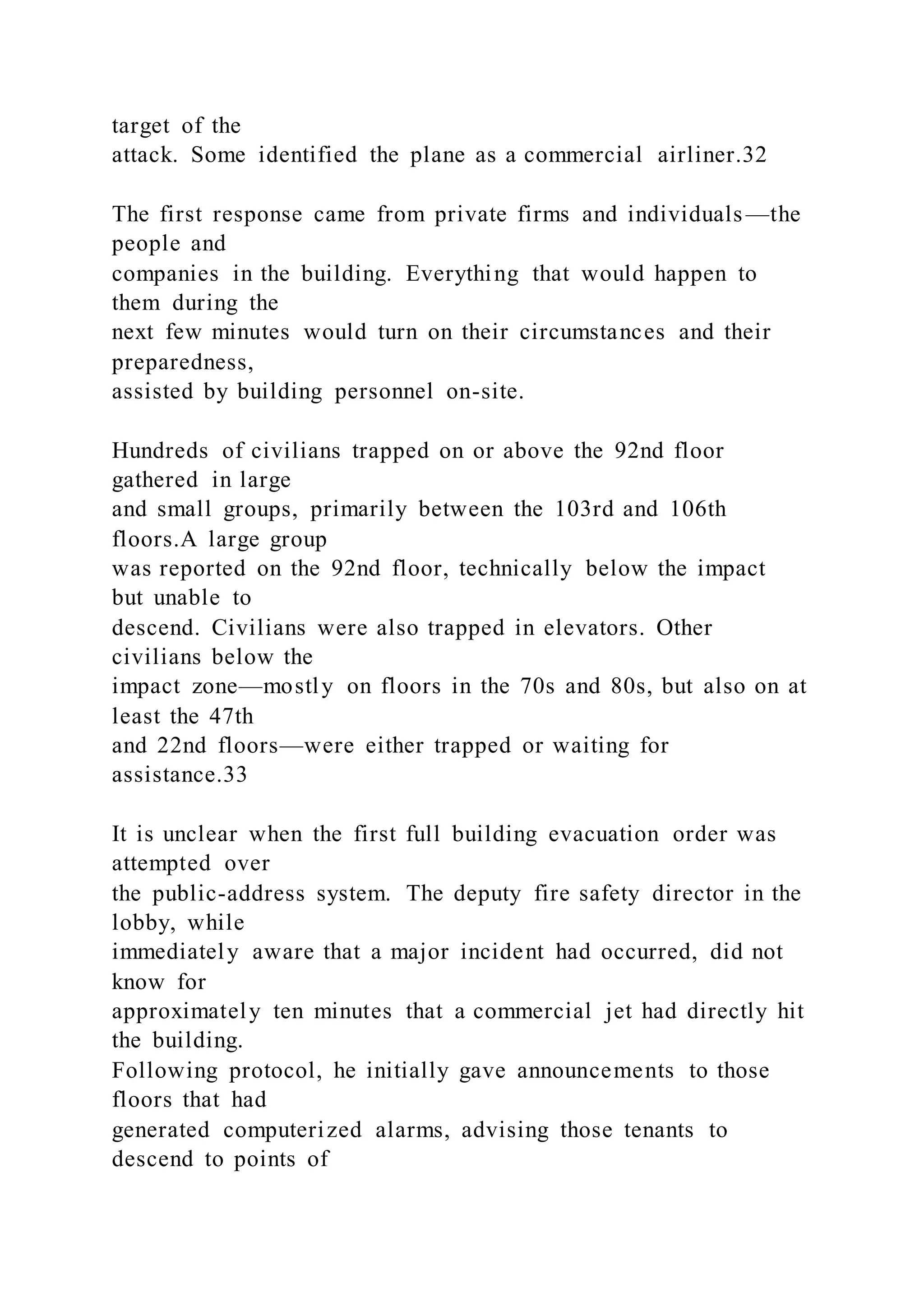 target of the
attack. Some identified the plane as a commercial airliner.32
The first response came from private firms and individuals —the
people and
companies in the building. Everything that would happen to
them during the
next few minutes would turn on their circumstances and their
preparedness,
assisted by building personnel on-site.
Hundreds of civilians trapped on or above the 92nd floor
gathered in large
and small groups, primarily between the 103rd and 106th
floors.A large group
was reported on the 92nd floor, technically below the impact
but unable to
descend. Civilians were also trapped in elevators. Other
civilians below the
impact zone—mostly on floors in the 70s and 80s, but also on at
least the 47th
and 22nd floors—were either trapped or waiting for
assistance.33
It is unclear when the first full building evacuation order was
attempted over
the public-address system. The deputy fire safety director in the
lobby, while
immediately aware that a major incident had occurred, did not
know for
approximately ten minutes that a commercial jet had directly hit
the building.
Following protocol, he initially gave announcements to those
floors that had
generated computerized alarms, advising those tenants to
descend to points of
 
