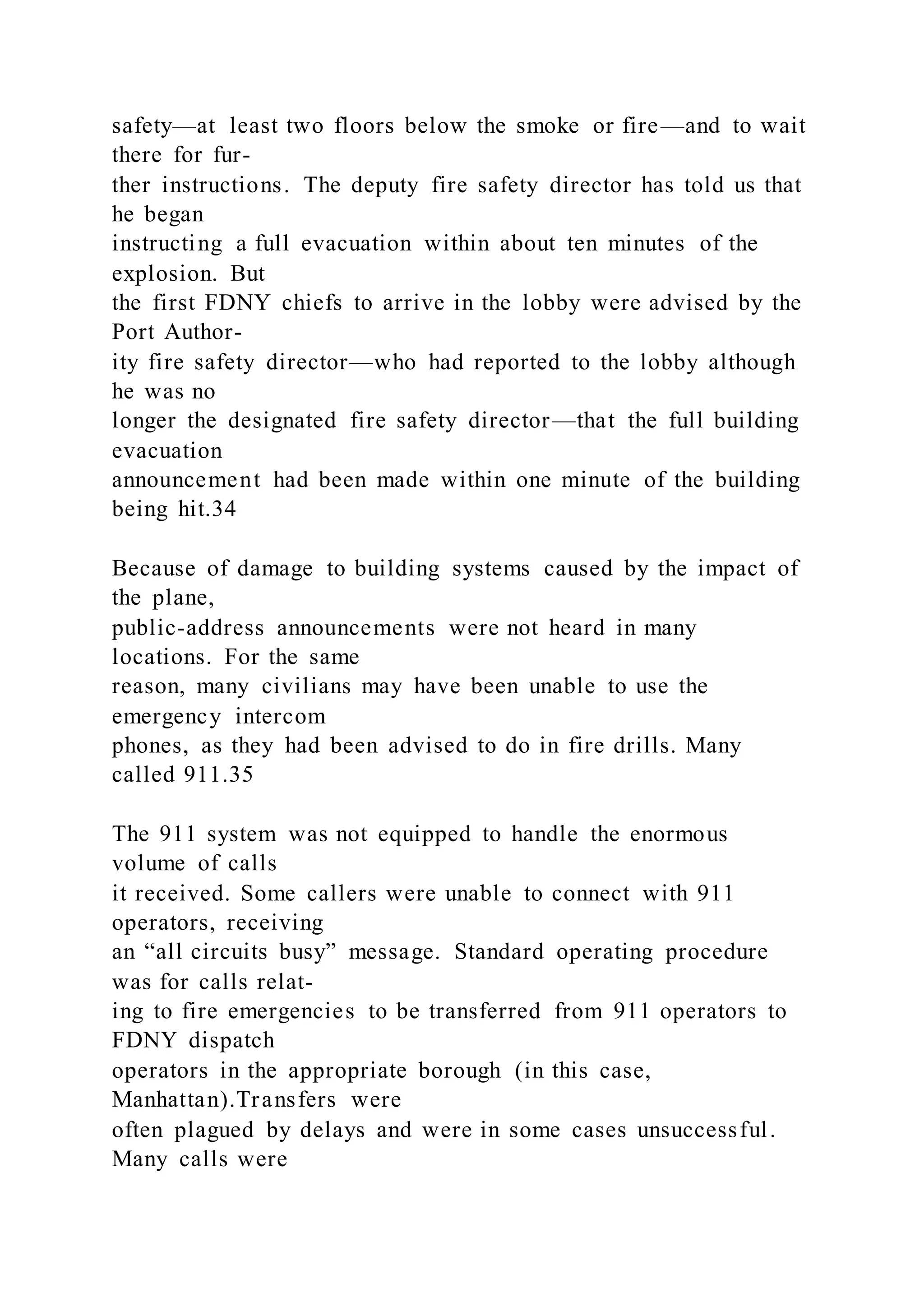 safety—at least two floors below the smoke or fire—and to wait
there for fur-
ther instructions. The deputy fire safety director has told us that
he began
instructing a full evacuation within about ten minutes of the
explosion. But
the first FDNY chiefs to arrive in the lobby were advised by the
Port Author-
ity fire safety director—who had reported to the lobby although
he was no
longer the designated fire safety director—that the full building
evacuation
announcement had been made within one minute of the building
being hit.34
Because of damage to building systems caused by the impact of
the plane,
public-address announcements were not heard in many
locations. For the same
reason, many civilians may have been unable to use the
emergency intercom
phones, as they had been advised to do in fire drills. Many
called 911.35
The 911 system was not equipped to handle the enormous
volume of calls
it received. Some callers were unable to connect with 911
operators, receiving
an “all circuits busy” message. Standard operating procedure
was for calls relat-
ing to fire emergencies to be transferred from 911 operators to
FDNY dispatch
operators in the appropriate borough (in this case,
Manhattan).Transfers were
often plagued by delays and were in some cases unsuccessful.
Many calls were
 