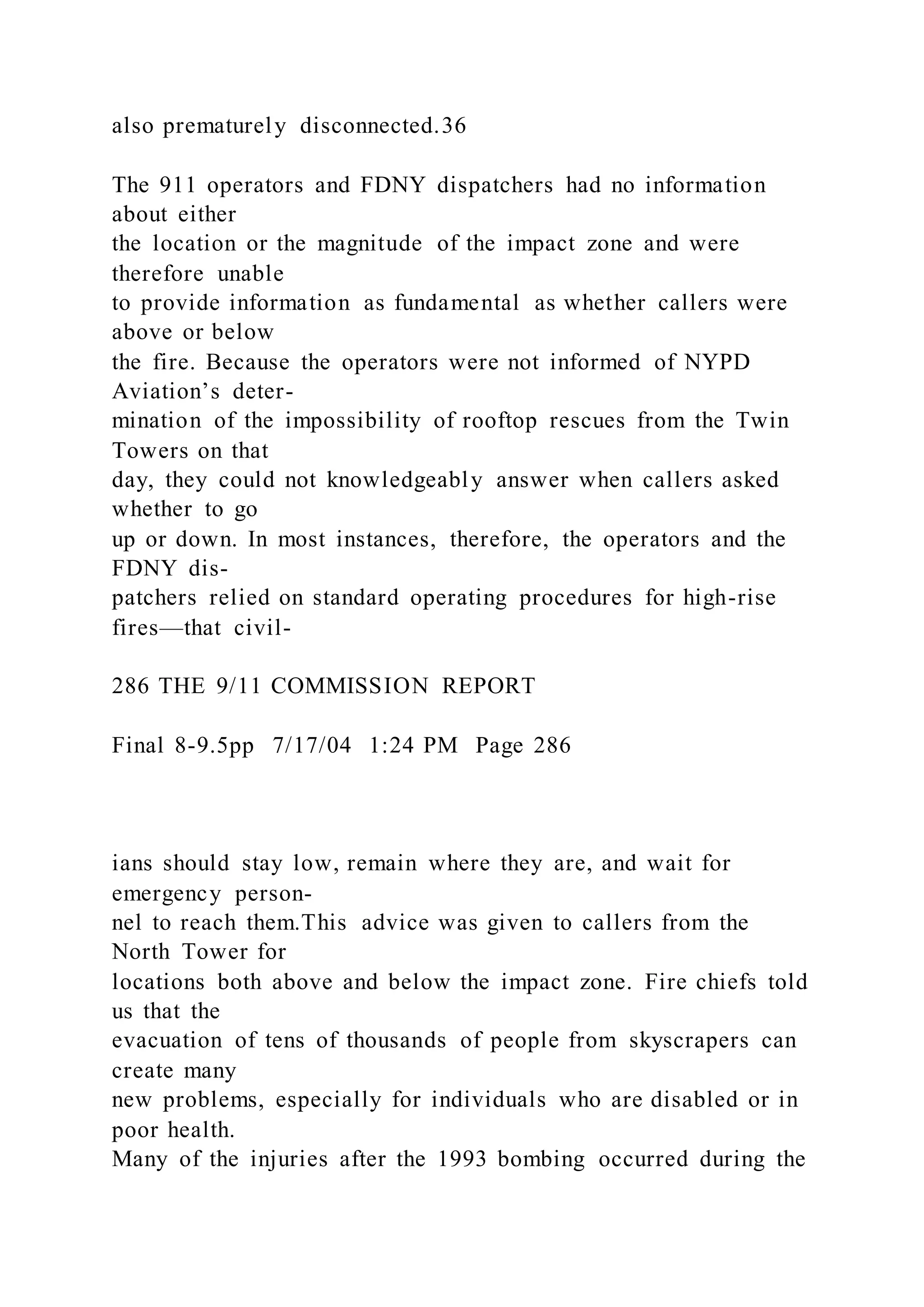 also prematurely disconnected.36
The 911 operators and FDNY dispatchers had no information
about either
the location or the magnitude of the impact zone and were
therefore unable
to provide information as fundamental as whether callers were
above or below
the fire. Because the operators were not informed of NYPD
Aviation’s deter-
mination of the impossibility of rooftop rescues from the Twin
Towers on that
day, they could not knowledgeably answer when callers asked
whether to go
up or down. In most instances, therefore, the operators and the
FDNY dis-
patchers relied on standard operating procedures for high-rise
fires—that civil-
286 THE 9/11 COMMISSION REPORT
Final 8-9.5pp 7/17/04 1:24 PM Page 286
ians should stay low, remain where they are, and wait for
emergency person-
nel to reach them.This advice was given to callers from the
North Tower for
locations both above and below the impact zone. Fire chiefs told
us that the
evacuation of tens of thousands of people from skyscrapers can
create many
new problems, especially for individuals who are disabled or in
poor health.
Many of the injuries after the 1993 bombing occurred during the
 