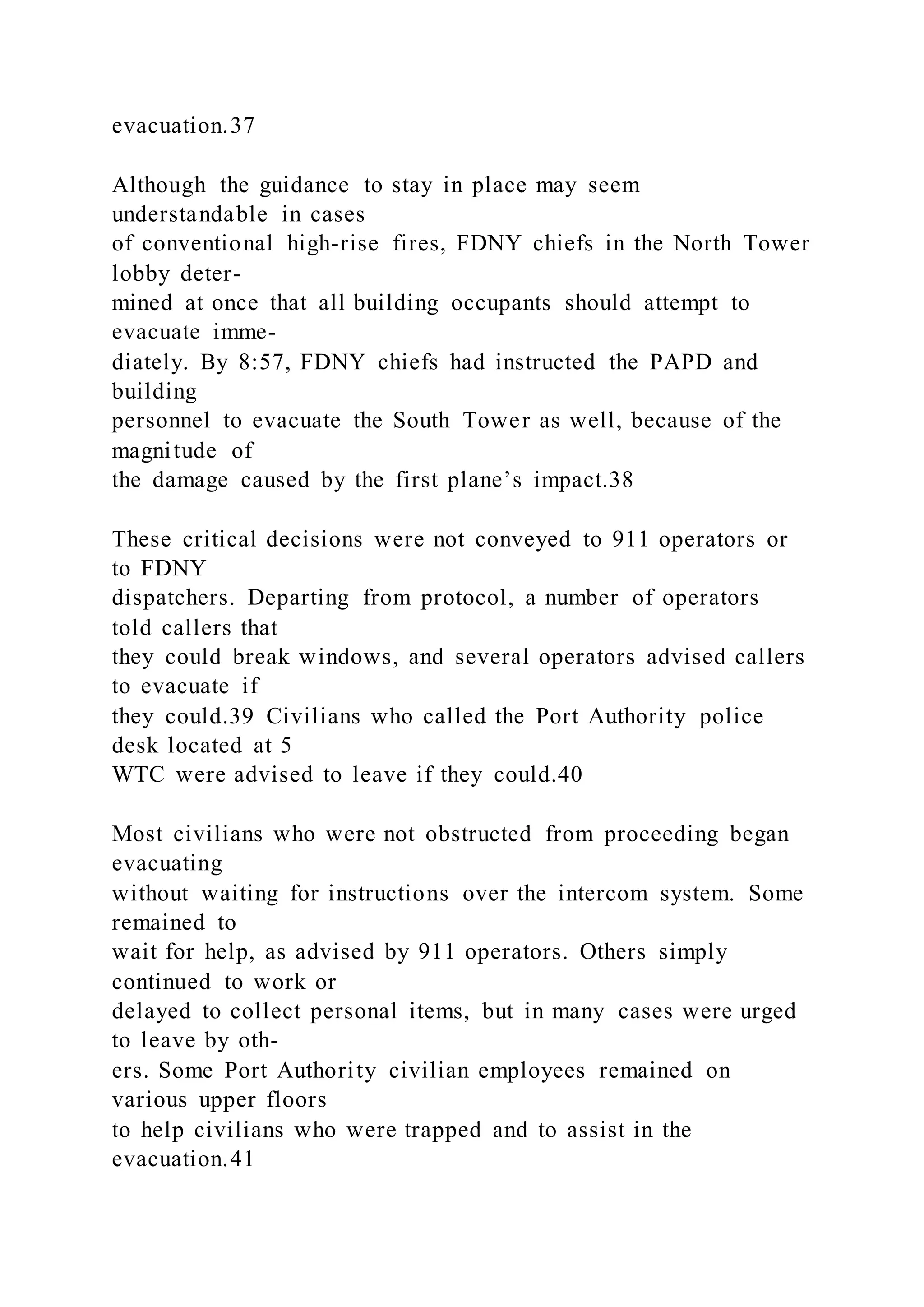 evacuation.37
Although the guidance to stay in place may seem
understandable in cases
of conventional high-rise fires, FDNY chiefs in the North Tower
lobby deter-
mined at once that all building occupants should attempt to
evacuate imme-
diately. By 8:57, FDNY chiefs had instructed the PAPD and
building
personnel to evacuate the South Tower as well, because of the
magnitude of
the damage caused by the first plane’s impact.38
These critical decisions were not conveyed to 911 operators or
to FDNY
dispatchers. Departing from protocol, a number of operators
told callers that
they could break windows, and several operators advised callers
to evacuate if
they could.39 Civilians who called the Port Authority police
desk located at 5
WTC were advised to leave if they could.40
Most civilians who were not obstructed from proceeding began
evacuating
without waiting for instructions over the intercom system. Some
remained to
wait for help, as advised by 911 operators. Others simply
continued to work or
delayed to collect personal items, but in many cases were urged
to leave by oth-
ers. Some Port Authority civilian employees remained on
various upper floors
to help civilians who were trapped and to assist in the
evacuation.41
 