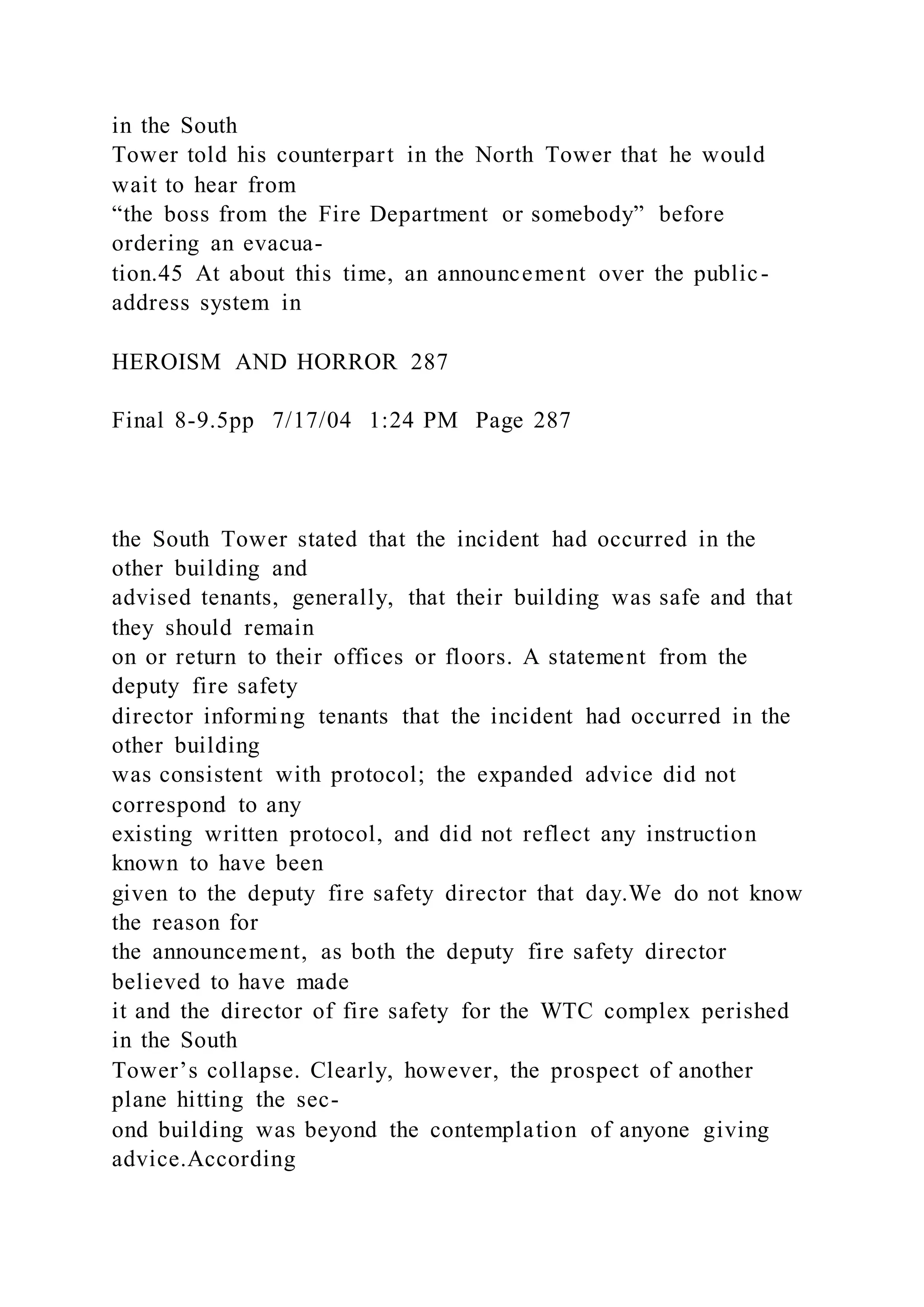 in the South
Tower told his counterpart in the North Tower that he would
wait to hear from
“the boss from the Fire Department or somebody” before
ordering an evacua-
tion.45 At about this time, an announcement over the public-
address system in
HEROISM AND HORROR 287
Final 8-9.5pp 7/17/04 1:24 PM Page 287
the South Tower stated that the incident had occurred in the
other building and
advised tenants, generally, that their building was safe and that
they should remain
on or return to their offices or floors. A statement from the
deputy fire safety
director informing tenants that the incident had occurred in the
other building
was consistent with protocol; the expanded advice did not
correspond to any
existing written protocol, and did not reflect any instruction
known to have been
given to the deputy fire safety director that day.We do not know
the reason for
the announcement, as both the deputy fire safety director
believed to have made
it and the director of fire safety for the WTC complex perished
in the South
Tower’s collapse. Clearly, however, the prospect of another
plane hitting the sec-
ond building was beyond the contemplation of anyone giving
advice.According
 