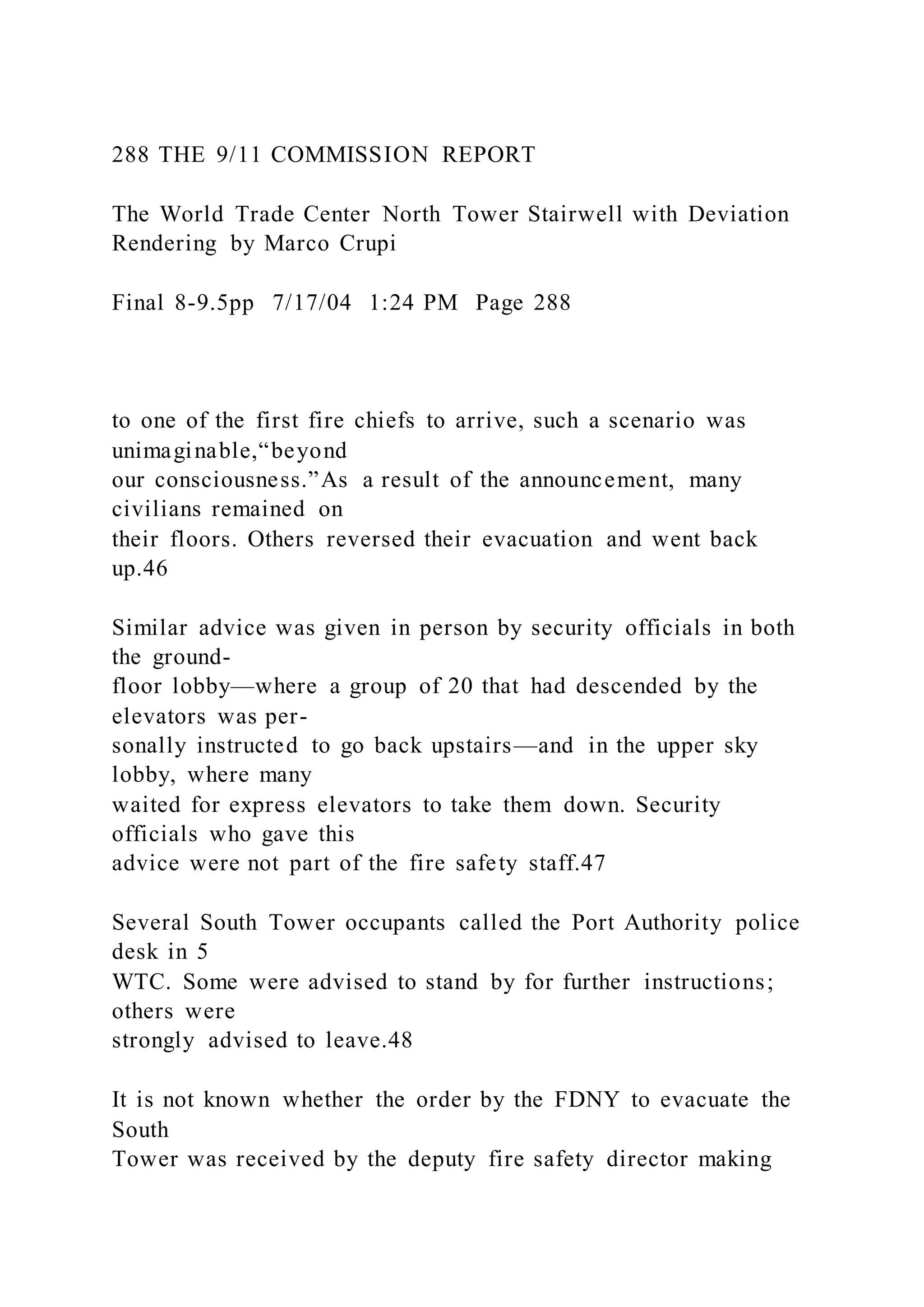 288 THE 9/11 COMMISSION REPORT
The World Trade Center North Tower Stairwell with Deviation
Rendering by Marco Crupi
Final 8-9.5pp 7/17/04 1:24 PM Page 288
to one of the first fire chiefs to arrive, such a scenario was
unimaginable,“beyond
our consciousness.”As a result of the announcement, many
civilians remained on
their floors. Others reversed their evacuation and went back
up.46
Similar advice was given in person by security officials in both
the ground-
floor lobby—where a group of 20 that had descended by the
elevators was per-
sonally instructed to go back upstairs—and in the upper sky
lobby, where many
waited for express elevators to take them down. Security
officials who gave this
advice were not part of the fire safety staff.47
Several South Tower occupants called the Port Authority police
desk in 5
WTC. Some were advised to stand by for further instructions;
others were
strongly advised to leave.48
It is not known whether the order by the FDNY to evacuate the
South
Tower was received by the deputy fire safety director making
 