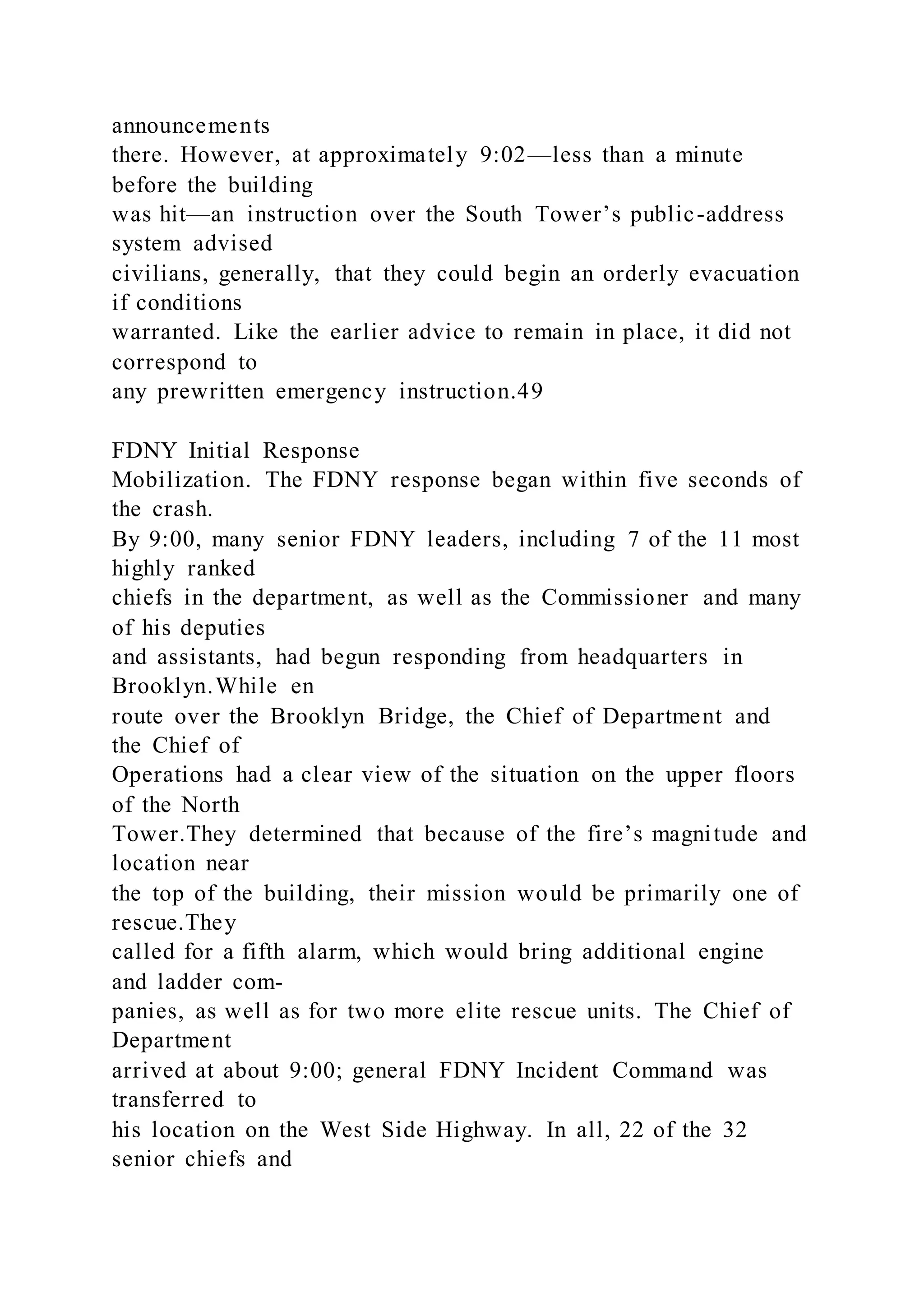 announcements
there. However, at approximately 9:02—less than a minute
before the building
was hit—an instruction over the South Tower’s public-address
system advised
civilians, generally, that they could begin an orderly evacuation
if conditions
warranted. Like the earlier advice to remain in place, it did not
correspond to
any prewritten emergency instruction.49
FDNY Initial Response
Mobilization. The FDNY response began within five seconds of
the crash.
By 9:00, many senior FDNY leaders, including 7 of the 11 most
highly ranked
chiefs in the department, as well as the Commissioner and many
of his deputies
and assistants, had begun responding from headquarters in
Brooklyn.While en
route over the Brooklyn Bridge, the Chief of Department and
the Chief of
Operations had a clear view of the situation on the upper floors
of the North
Tower.They determined that because of the fire’s magnitude and
location near
the top of the building, their mission would be primarily one of
rescue.They
called for a fifth alarm, which would bring additional engine
and ladder com-
panies, as well as for two more elite rescue units. The Chief of
Department
arrived at about 9:00; general FDNY Incident Command was
transferred to
his location on the West Side Highway. In all, 22 of the 32
senior chiefs and
 