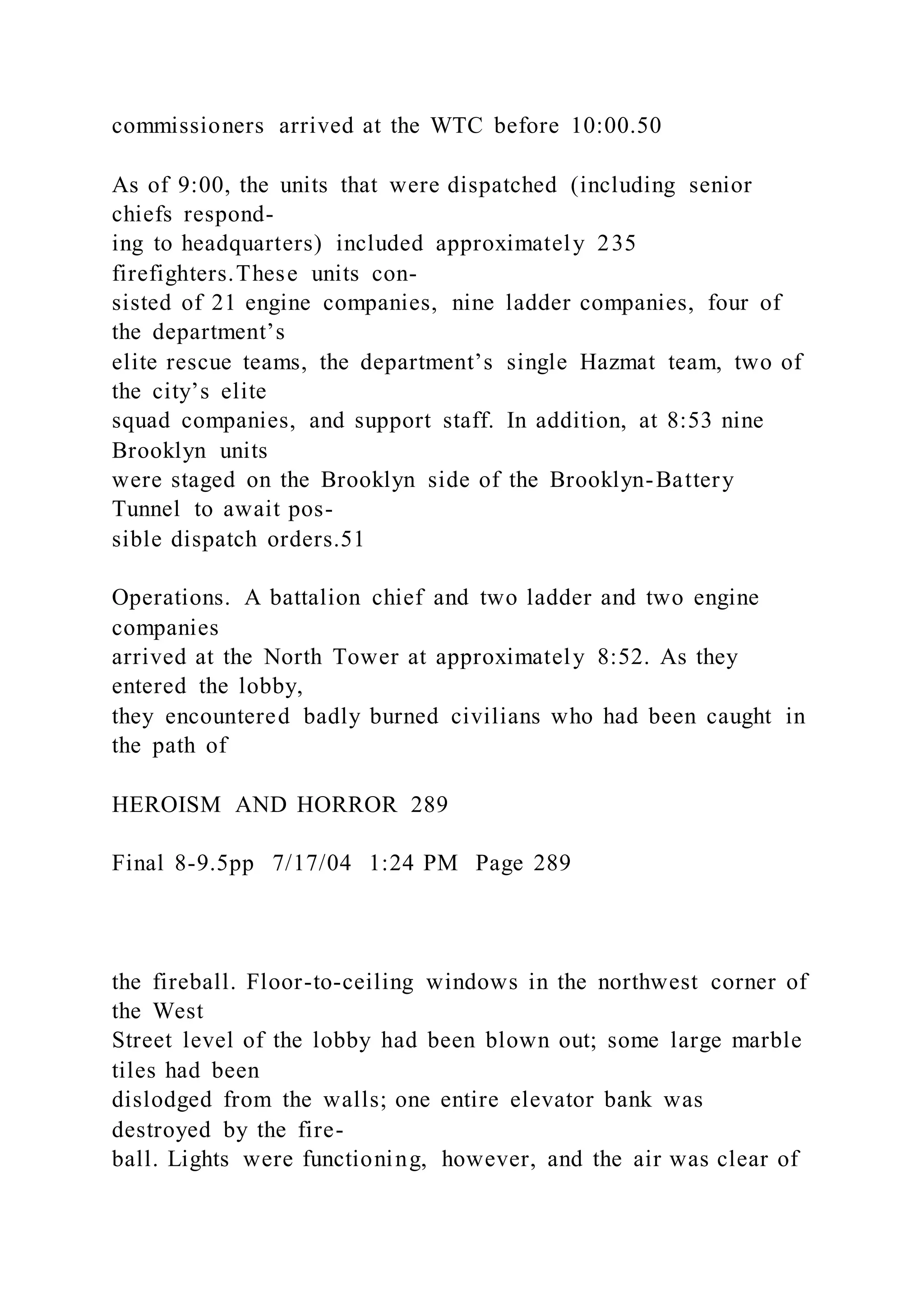 commissioners arrived at the WTC before 10:00.50
As of 9:00, the units that were dispatched (including senior
chiefs respond-
ing to headquarters) included approximately 235
firefighters.These units con-
sisted of 21 engine companies, nine ladder companies, four of
the department’s
elite rescue teams, the department’s single Hazmat team, two of
the city’s elite
squad companies, and support staff. In addition, at 8:53 nine
Brooklyn units
were staged on the Brooklyn side of the Brooklyn-Battery
Tunnel to await pos-
sible dispatch orders.51
Operations. A battalion chief and two ladder and two engine
companies
arrived at the North Tower at approximately 8:52. As they
entered the lobby,
they encountered badly burned civilians who had been caught in
the path of
HEROISM AND HORROR 289
Final 8-9.5pp 7/17/04 1:24 PM Page 289
the fireball. Floor-to-ceiling windows in the northwest corner of
the West
Street level of the lobby had been blown out; some large marble
tiles had been
dislodged from the walls; one entire elevator bank was
destroyed by the fire-
ball. Lights were functioning, however, and the air was clear of
 