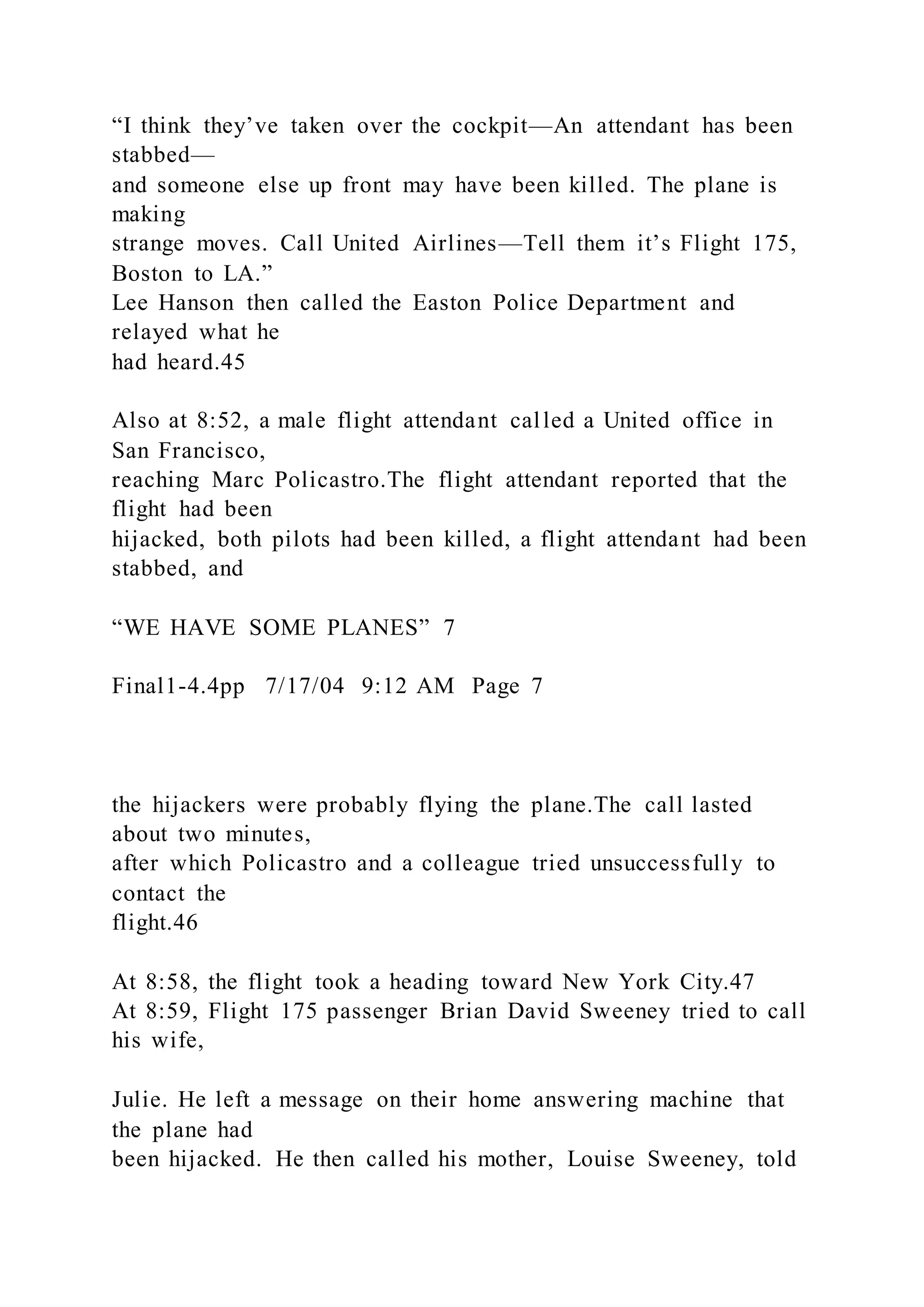 “I think they’ve taken over the cockpit—An attendant has been
stabbed—
and someone else up front may have been killed. The plane is
making
strange moves. Call United Airlines—Tell them it’s Flight 175,
Boston to LA.”
Lee Hanson then called the Easton Police Department and
relayed what he
had heard.45
Also at 8:52, a male flight attendant called a United office in
San Francisco,
reaching Marc Policastro.The flight attendant reported that the
flight had been
hijacked, both pilots had been killed, a flight attendant had been
stabbed, and
“WE HAVE SOME PLANES” 7
Final1-4.4pp 7/17/04 9:12 AM Page 7
the hijackers were probably flying the plane.The call lasted
about two minutes,
after which Policastro and a colleague tried unsuccessfully to
contact the
flight.46
At 8:58, the flight took a heading toward New York City.47
At 8:59, Flight 175 passenger Brian David Sweeney tried to call
his wife,
Julie. He left a message on their home answering machine that
the plane had
been hijacked. He then called his mother, Louise Sweeney, told
 