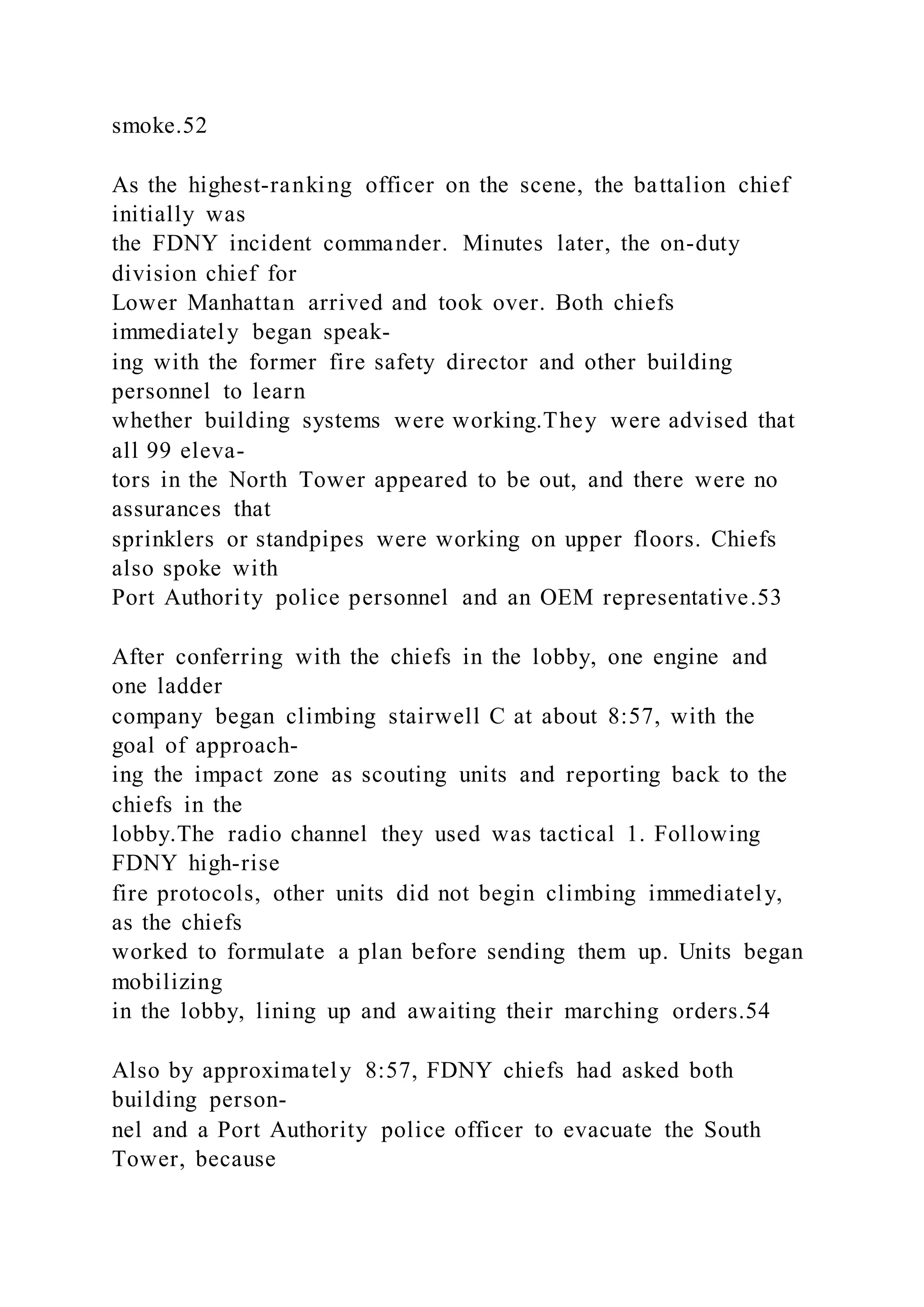smoke.52
As the highest-ranking officer on the scene, the battalion chief
initially was
the FDNY incident commander. Minutes later, the on-duty
division chief for
Lower Manhattan arrived and took over. Both chiefs
immediately began speak-
ing with the former fire safety director and other building
personnel to learn
whether building systems were working.They were advised that
all 99 eleva-
tors in the North Tower appeared to be out, and there were no
assurances that
sprinklers or standpipes were working on upper floors. Chiefs
also spoke with
Port Authority police personnel and an OEM representative.53
After conferring with the chiefs in the lobby, one engine and
one ladder
company began climbing stairwell C at about 8:57, with the
goal of approach-
ing the impact zone as scouting units and reporting back to the
chiefs in the
lobby.The radio channel they used was tactical 1. Following
FDNY high-rise
fire protocols, other units did not begin climbing immediately,
as the chiefs
worked to formulate a plan before sending them up. Units began
mobilizing
in the lobby, lining up and awaiting their marching orders.54
Also by approximately 8:57, FDNY chiefs had asked both
building person-
nel and a Port Authority police officer to evacuate the South
Tower, because
 