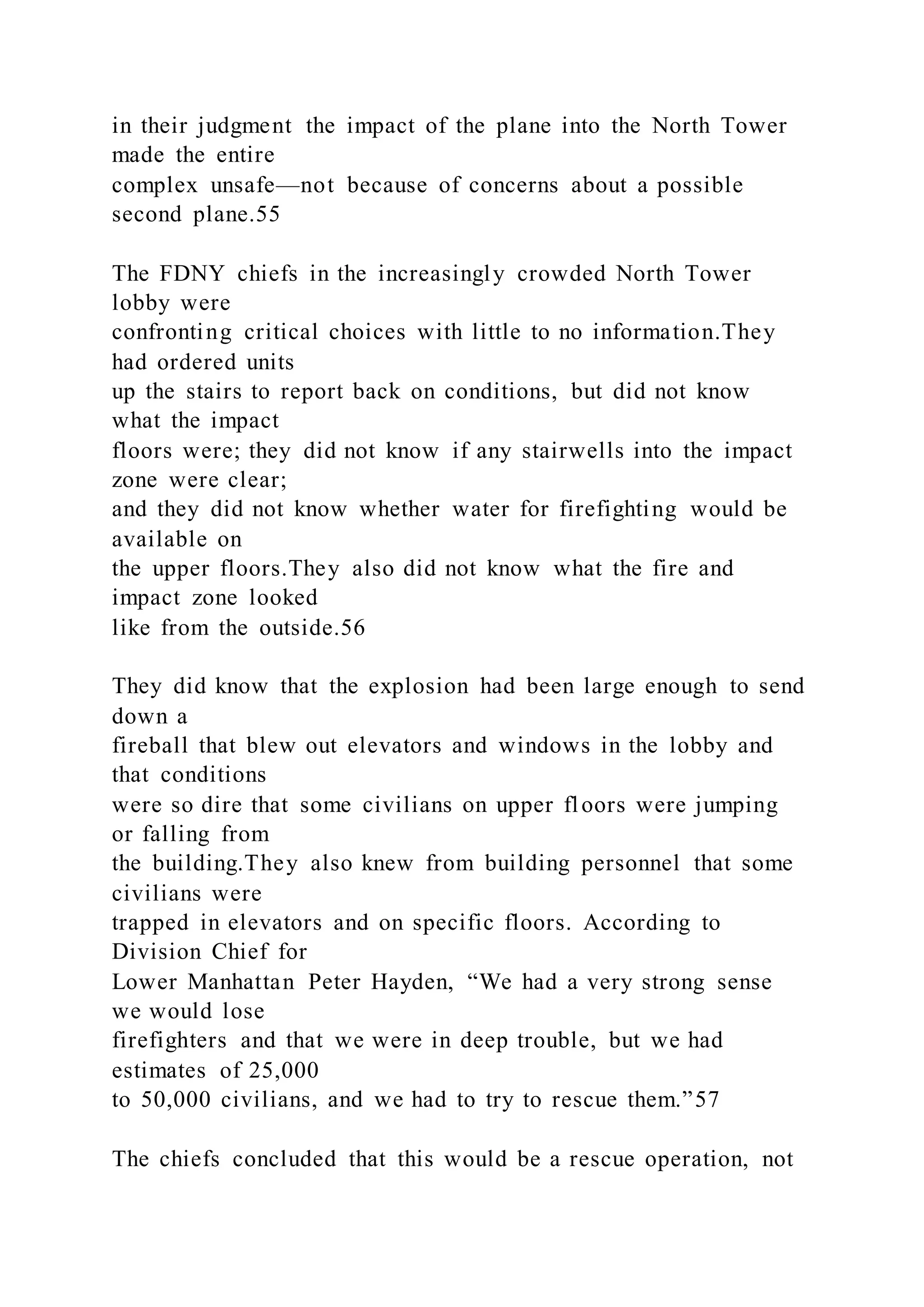 in their judgment the impact of the plane into the North Tower
made the entire
complex unsafe—not because of concerns about a possible
second plane.55
The FDNY chiefs in the increasingly crowded North Tower
lobby were
confronting critical choices with little to no information.They
had ordered units
up the stairs to report back on conditions, but did not know
what the impact
floors were; they did not know if any stairwells into the impact
zone were clear;
and they did not know whether water for firefighting would be
available on
the upper floors.They also did not know what the fire and
impact zone looked
like from the outside.56
They did know that the explosion had been large enough to send
down a
fireball that blew out elevators and windows in the lobby and
that conditions
were so dire that some civilians on upper floors were jumping
or falling from
the building.They also knew from building personnel that some
civilians were
trapped in elevators and on specific floors. According to
Division Chief for
Lower Manhattan Peter Hayden, “We had a very strong sense
we would lose
firefighters and that we were in deep trouble, but we had
estimates of 25,000
to 50,000 civilians, and we had to try to rescue them.”57
The chiefs concluded that this would be a rescue operation, not
 
