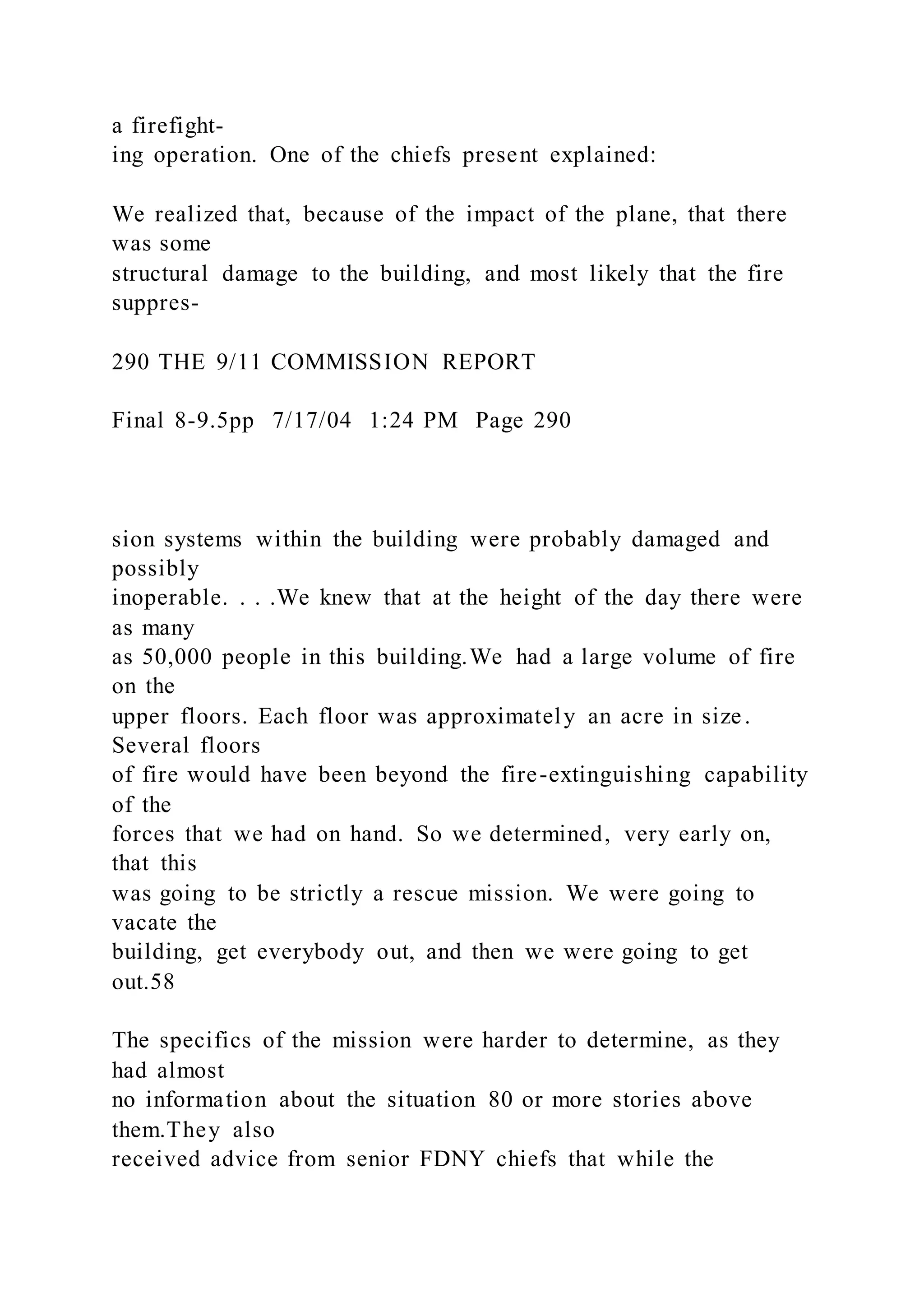 a firefight-
ing operation. One of the chiefs present explained:
We realized that, because of the impact of the plane, that there
was some
structural damage to the building, and most likely that the fire
suppres-
290 THE 9/11 COMMISSION REPORT
Final 8-9.5pp 7/17/04 1:24 PM Page 290
sion systems within the building were probably damaged and
possibly
inoperable. . . .We knew that at the height of the day there were
as many
as 50,000 people in this building.We had a large volume of fire
on the
upper floors. Each floor was approximately an acre in size.
Several floors
of fire would have been beyond the fire-extinguishing capability
of the
forces that we had on hand. So we determined, very early on,
that this
was going to be strictly a rescue mission. We were going to
vacate the
building, get everybody out, and then we were going to get
out.58
The specifics of the mission were harder to determine, as they
had almost
no information about the situation 80 or more stories above
them.They also
received advice from senior FDNY chiefs that while the
 