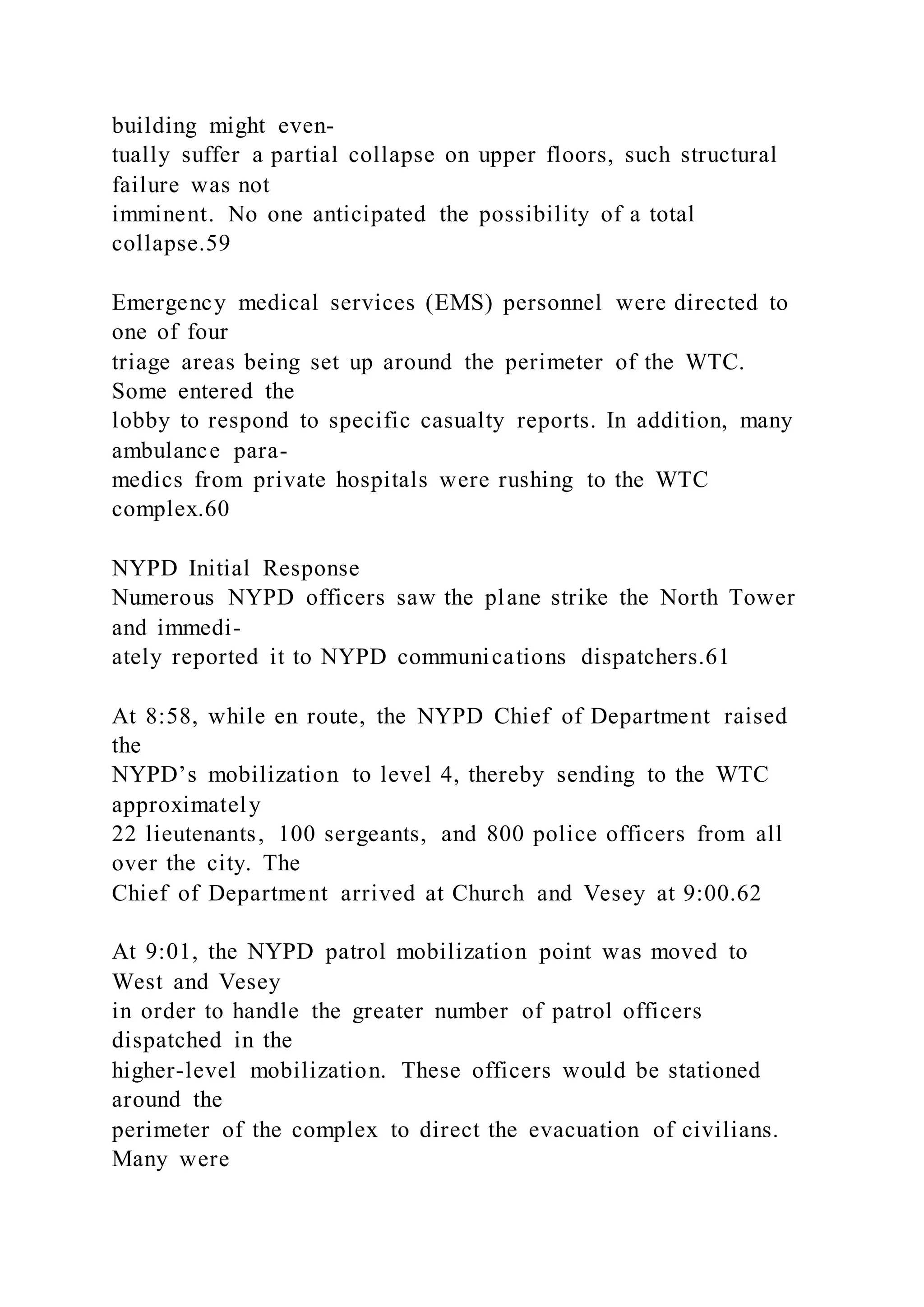 building might even-
tually suffer a partial collapse on upper floors, such structural
failure was not
imminent. No one anticipated the possibility of a total
collapse.59
Emergency medical services (EMS) personnel were directed to
one of four
triage areas being set up around the perimeter of the WTC.
Some entered the
lobby to respond to specific casualty reports. In addition, many
ambulance para-
medics from private hospitals were rushing to the WTC
complex.60
NYPD Initial Response
Numerous NYPD officers saw the plane strike the North Tower
and immedi-
ately reported it to NYPD communications dispatchers.61
At 8:58, while en route, the NYPD Chief of Department raised
the
NYPD’s mobilization to level 4, thereby sending to the WTC
approximately
22 lieutenants, 100 sergeants, and 800 police officers from all
over the city. The
Chief of Department arrived at Church and Vesey at 9:00.62
At 9:01, the NYPD patrol mobilization point was moved to
West and Vesey
in order to handle the greater number of patrol officers
dispatched in the
higher-level mobilization. These officers would be stationed
around the
perimeter of the complex to direct the evacuation of civilians.
Many were
 