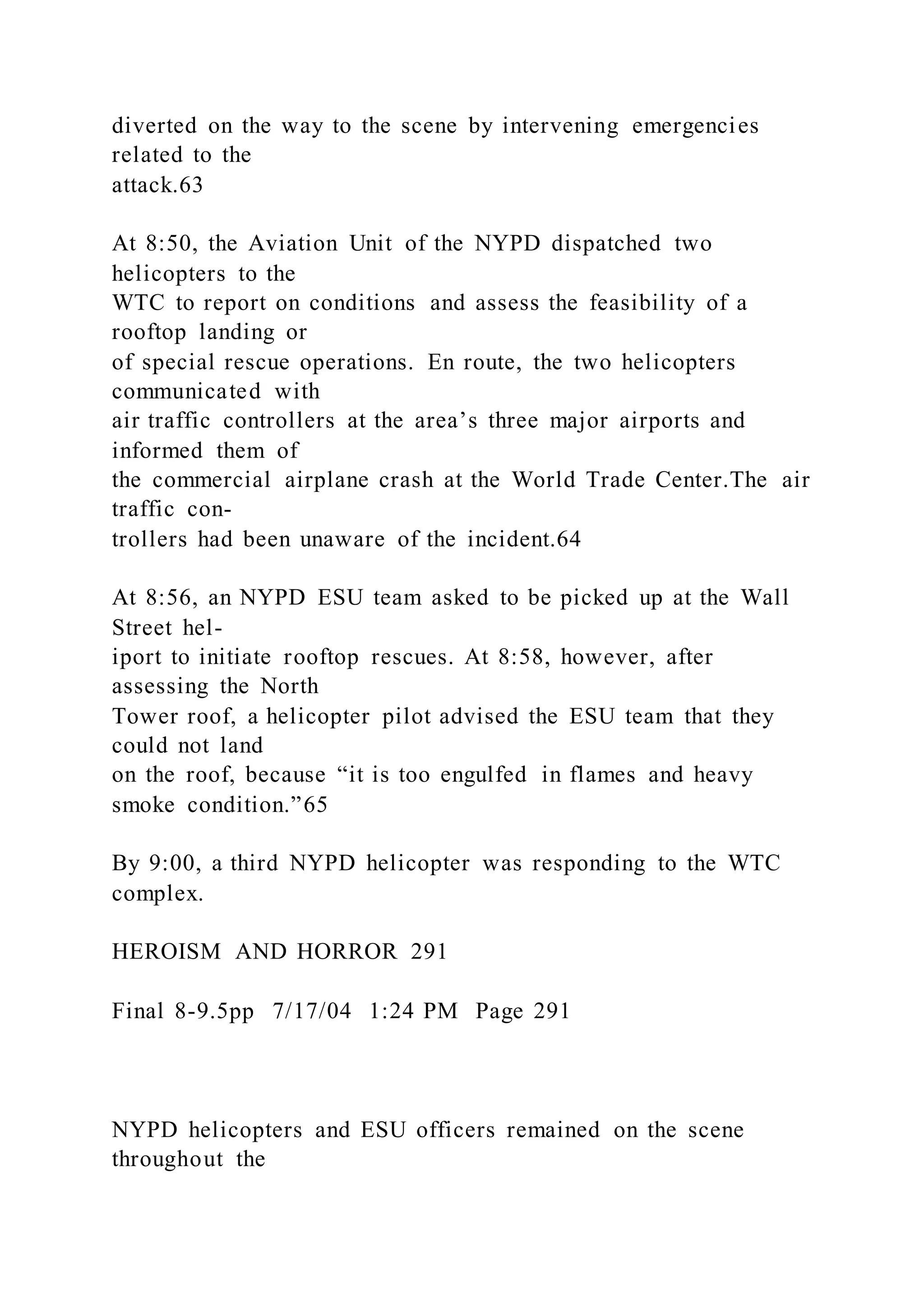 diverted on the way to the scene by intervening emergencies
related to the
attack.63
At 8:50, the Aviation Unit of the NYPD dispatched two
helicopters to the
WTC to report on conditions and assess the feasibility of a
rooftop landing or
of special rescue operations. En route, the two helicopters
communicated with
air traffic controllers at the area’s three major airports and
informed them of
the commercial airplane crash at the World Trade Center.The air
traffic con-
trollers had been unaware of the incident.64
At 8:56, an NYPD ESU team asked to be picked up at the Wall
Street hel-
iport to initiate rooftop rescues. At 8:58, however, after
assessing the North
Tower roof, a helicopter pilot advised the ESU team that they
could not land
on the roof, because “it is too engulfed in flames and heavy
smoke condition.”65
By 9:00, a third NYPD helicopter was responding to the WTC
complex.
HEROISM AND HORROR 291
Final 8-9.5pp 7/17/04 1:24 PM Page 291
NYPD helicopters and ESU officers remained on the scene
throughout the
 