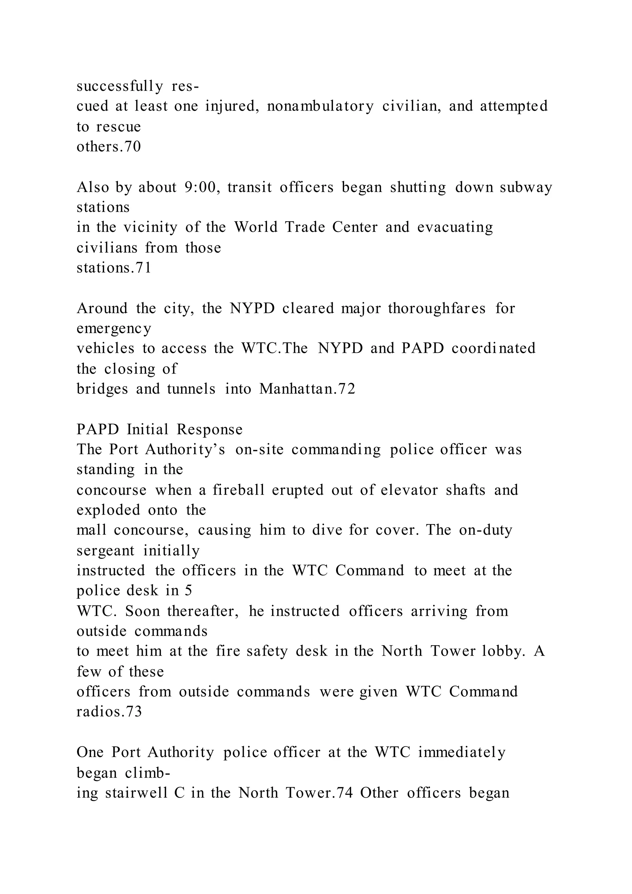 successfully res-
cued at least one injured, nonambulatory civilian, and attempted
to rescue
others.70
Also by about 9:00, transit officers began shutting down subway
stations
in the vicinity of the World Trade Center and evacuating
civilians from those
stations.71
Around the city, the NYPD cleared major thoroughfares for
emergency
vehicles to access the WTC.The NYPD and PAPD coordinated
the closing of
bridges and tunnels into Manhattan.72
PAPD Initial Response
The Port Authority’s on-site commanding police officer was
standing in the
concourse when a fireball erupted out of elevator shafts and
exploded onto the
mall concourse, causing him to dive for cover. The on-duty
sergeant initially
instructed the officers in the WTC Command to meet at the
police desk in 5
WTC. Soon thereafter, he instructed officers arriving from
outside commands
to meet him at the fire safety desk in the North Tower lobby. A
few of these
officers from outside commands were given WTC Command
radios.73
One Port Authority police officer at the WTC immediately
began climb-
ing stairwell C in the North Tower.74 Other officers began
 