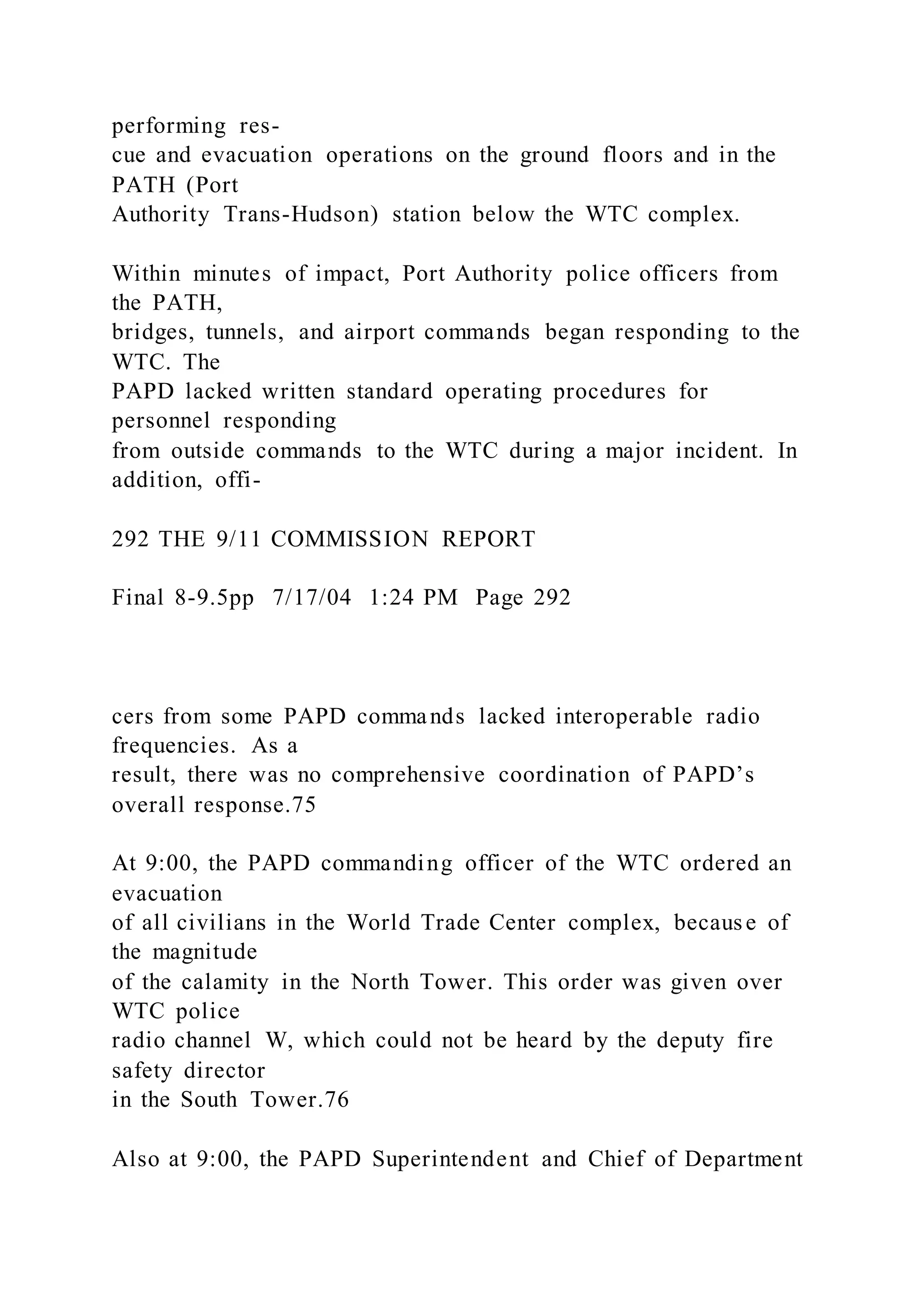 performing res-
cue and evacuation operations on the ground floors and in the
PATH (Port
Authority Trans-Hudson) station below the WTC complex.
Within minutes of impact, Port Authority police officers from
the PATH,
bridges, tunnels, and airport commands began responding to the
WTC. The
PAPD lacked written standard operating procedures for
personnel responding
from outside commands to the WTC during a major incident. In
addition, offi-
292 THE 9/11 COMMISSION REPORT
Final 8-9.5pp 7/17/04 1:24 PM Page 292
cers from some PAPD commands lacked interoperable radio
frequencies. As a
result, there was no comprehensive coordination of PAPD’s
overall response.75
At 9:00, the PAPD commanding officer of the WTC ordered an
evacuation
of all civilians in the World Trade Center complex, because of
the magnitude
of the calamity in the North Tower. This order was given over
WTC police
radio channel W, which could not be heard by the deputy fire
safety director
in the South Tower.76
Also at 9:00, the PAPD Superintendent and Chief of Department
 