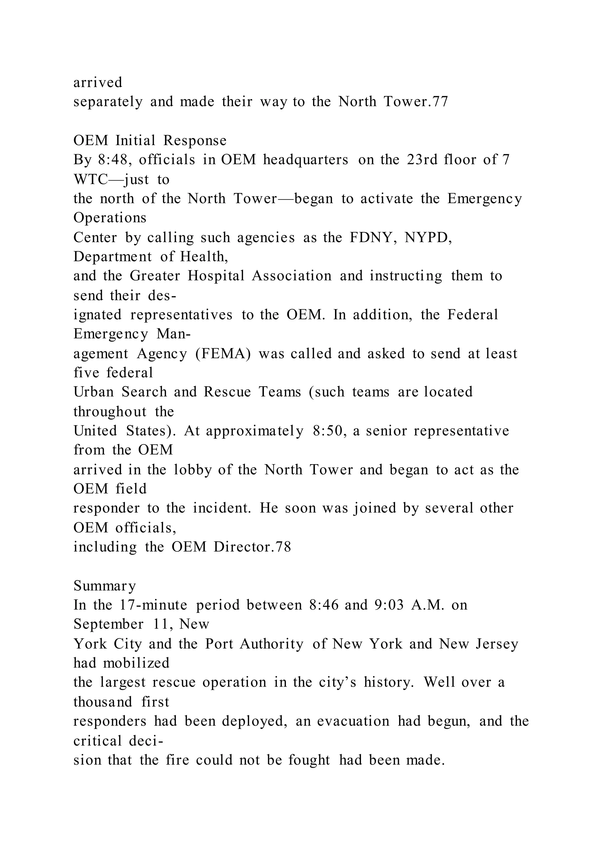 arrived
separately and made their way to the North Tower.77
OEM Initial Response
By 8:48, officials in OEM headquarters on the 23rd floor of 7
WTC—just to
the north of the North Tower—began to activate the Emergency
Operations
Center by calling such agencies as the FDNY, NYPD,
Department of Health,
and the Greater Hospital Association and instructing them to
send their des-
ignated representatives to the OEM. In addition, the Federal
Emergency Man-
agement Agency (FEMA) was called and asked to send at least
five federal
Urban Search and Rescue Teams (such teams are located
throughout the
United States). At approximately 8:50, a senior representative
from the OEM
arrived in the lobby of the North Tower and began to act as the
OEM field
responder to the incident. He soon was joined by several other
OEM officials,
including the OEM Director.78
Summary
In the 17-minute period between 8:46 and 9:03 A.M. on
September 11, New
York City and the Port Authority of New York and New Jersey
had mobilized
the largest rescue operation in the city’s history. Well over a
thousand first
responders had been deployed, an evacuation had begun, and the
critical deci-
sion that the fire could not be fought had been made.
 