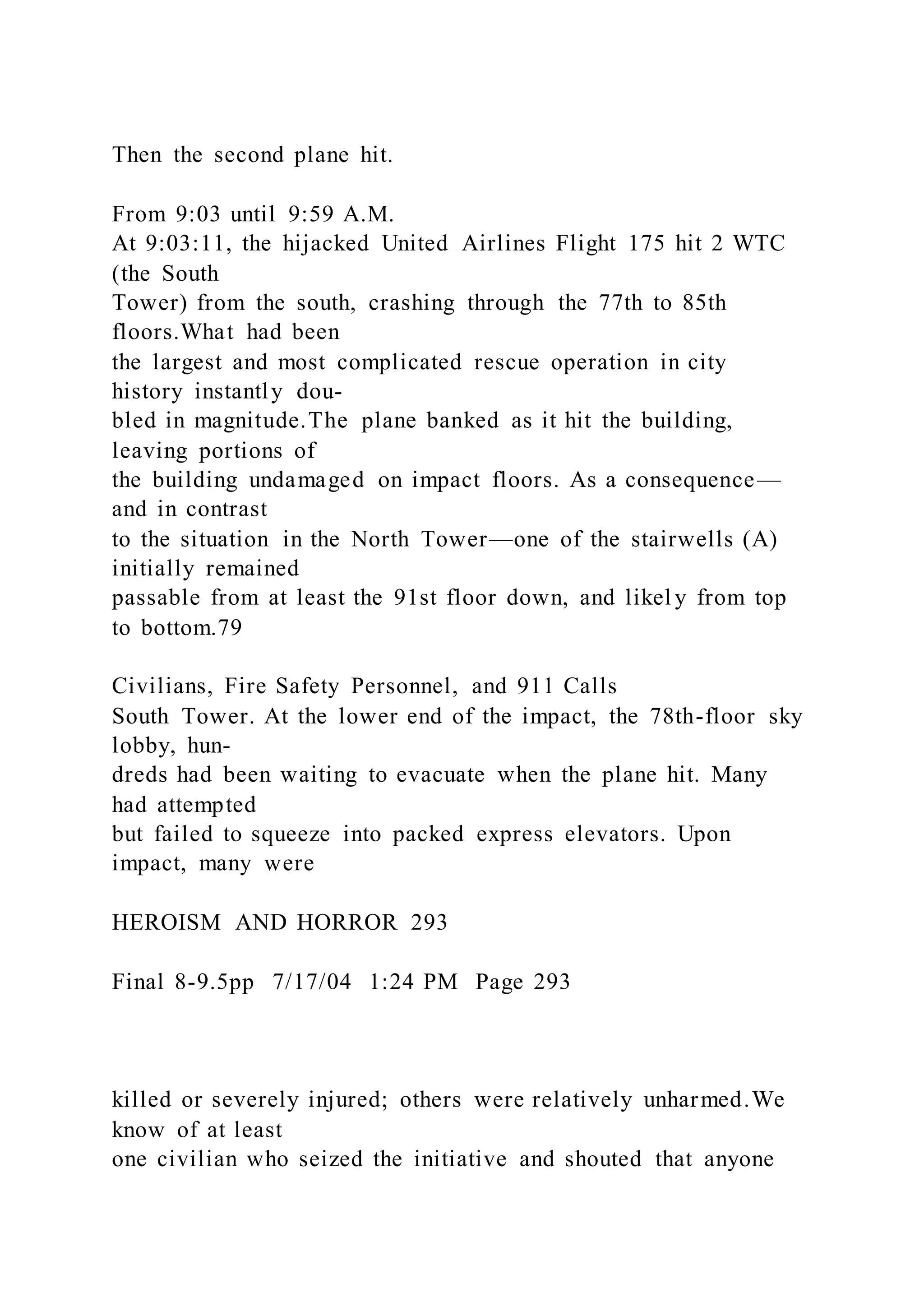 Then the second plane hit.
From 9:03 until 9:59 A.M.
At 9:03:11, the hijacked United Airlines Flight 175 hit 2 WTC
(the South
Tower) from the south, crashing through the 77th to 85th
floors.What had been
the largest and most complicated rescue operation in city
history instantly dou-
bled in magnitude.The plane banked as it hit the building,
leaving portions of
the building undamaged on impact floors. As a consequence—
and in contrast
to the situation in the North Tower—one of the stairwells (A)
initially remained
passable from at least the 91st floor down, and likel y from top
to bottom.79
Civilians, Fire Safety Personnel, and 911 Calls
South Tower. At the lower end of the impact, the 78th-floor sky
lobby, hun-
dreds had been waiting to evacuate when the plane hit. Many
had attempted
but failed to squeeze into packed express elevators. Upon
impact, many were
HEROISM AND HORROR 293
Final 8-9.5pp 7/17/04 1:24 PM Page 293
killed or severely injured; others were relatively unharmed.We
know of at least
one civilian who seized the initiative and shouted that anyone
 