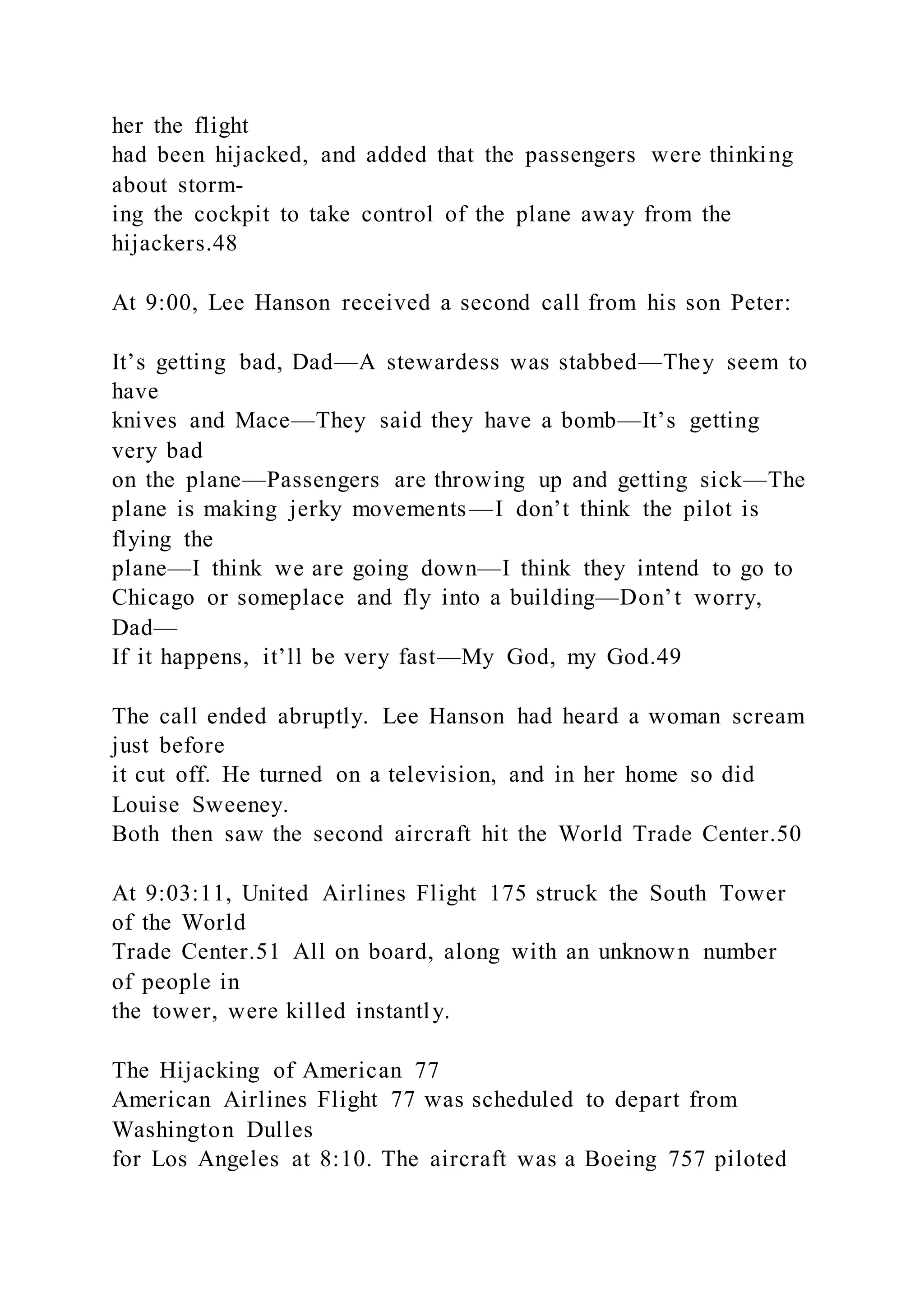 her the flight
had been hijacked, and added that the passengers were thinking
about storm-
ing the cockpit to take control of the plane away from the
hijackers.48
At 9:00, Lee Hanson received a second call from his son Peter:
It’s getting bad, Dad—A stewardess was stabbed—They seem to
have
knives and Mace—They said they have a bomb—It’s getting
very bad
on the plane—Passengers are throwing up and getting sick—The
plane is making jerky movements —I don’t think the pilot is
flying the
plane—I think we are going down—I think they intend to go to
Chicago or someplace and fly into a building—Don’t worry,
Dad—
If it happens, it’ll be very fast—My God, my God.49
The call ended abruptly. Lee Hanson had heard a woman scream
just before
it cut off. He turned on a television, and in her home so did
Louise Sweeney.
Both then saw the second aircraft hit the World Trade Center.50
At 9:03:11, United Airlines Flight 175 struck the South Tower
of the World
Trade Center.51 All on board, along with an unknown number
of people in
the tower, were killed instantly.
The Hijacking of American 77
American Airlines Flight 77 was scheduled to depart from
Washington Dulles
for Los Angeles at 8:10. The aircraft was a Boeing 757 piloted
 