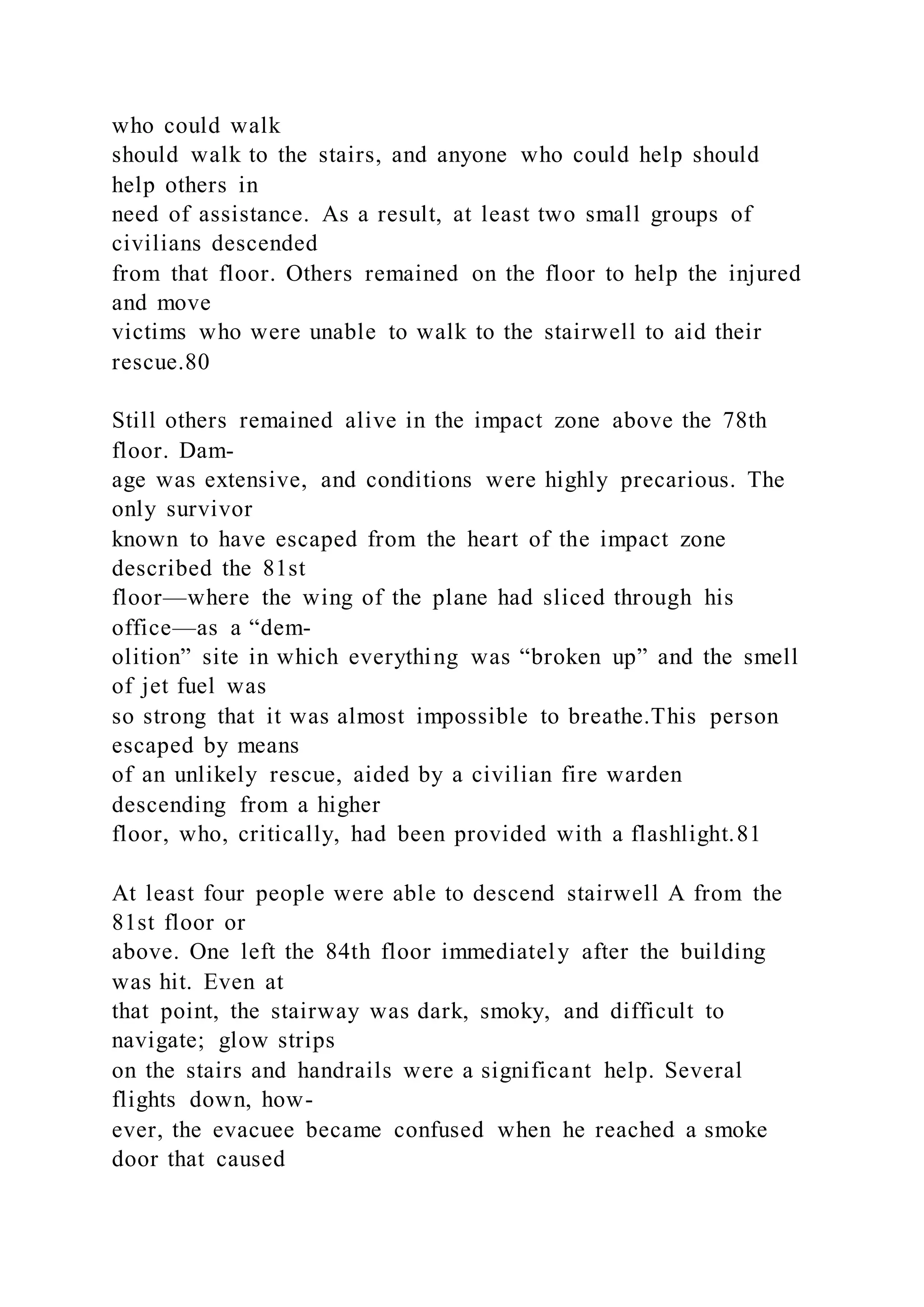 who could walk
should walk to the stairs, and anyone who could help should
help others in
need of assistance. As a result, at least two small groups of
civilians descended
from that floor. Others remained on the floor to help the injured
and move
victims who were unable to walk to the stairwell to aid their
rescue.80
Still others remained alive in the impact zone above the 78th
floor. Dam-
age was extensive, and conditions were highly precarious. The
only survivor
known to have escaped from the heart of the impact zone
described the 81st
floor—where the wing of the plane had sliced through his
office—as a “dem-
olition” site in which everything was “broken up” and the smell
of jet fuel was
so strong that it was almost impossible to breathe.This person
escaped by means
of an unlikely rescue, aided by a civilian fire warden
descending from a higher
floor, who, critically, had been provided with a flashlight.81
At least four people were able to descend stairwell A from the
81st floor or
above. One left the 84th floor immediately after the building
was hit. Even at
that point, the stairway was dark, smoky, and difficult to
navigate; glow strips
on the stairs and handrails were a significant help. Several
flights down, how-
ever, the evacuee became confused when he reached a smoke
door that caused
 