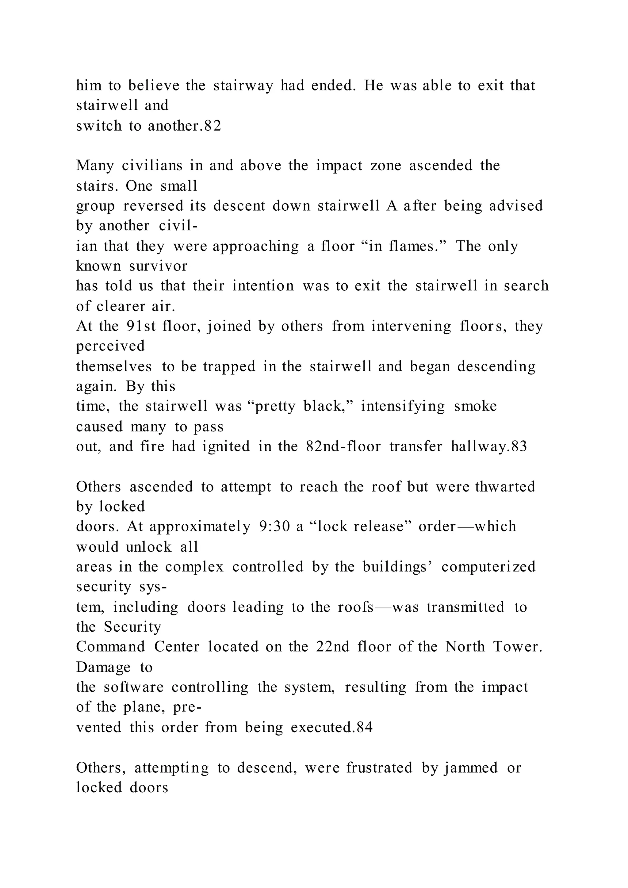 him to believe the stairway had ended. He was able to exit that
stairwell and
switch to another.82
Many civilians in and above the impact zone ascended the
stairs. One small
group reversed its descent down stairwell A after being advised
by another civil-
ian that they were approaching a floor “in flames.” The only
known survivor
has told us that their intention was to exit the stairwell in search
of clearer air.
At the 91st floor, joined by others from intervening floor s, they
perceived
themselves to be trapped in the stairwell and began descending
again. By this
time, the stairwell was “pretty black,” intensifying smoke
caused many to pass
out, and fire had ignited in the 82nd-floor transfer hallway.83
Others ascended to attempt to reach the roof but were thwarted
by locked
doors. At approximately 9:30 a “lock release” order—which
would unlock all
areas in the complex controlled by the buildings’ computerized
security sys-
tem, including doors leading to the roofs—was transmitted to
the Security
Command Center located on the 22nd floor of the North Tower.
Damage to
the software controlling the system, resulting from the impact
of the plane, pre-
vented this order from being executed.84
Others, attempting to descend, were frustrated by jammed or
locked doors
 