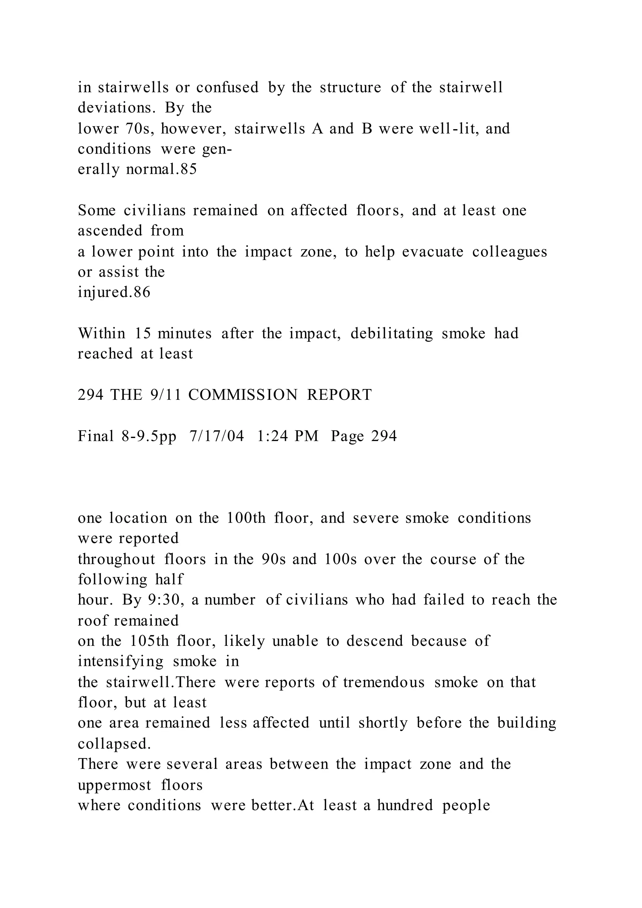 in stairwells or confused by the structure of the stairwell
deviations. By the
lower 70s, however, stairwells A and B were well-lit, and
conditions were gen-
erally normal.85
Some civilians remained on affected floors, and at least one
ascended from
a lower point into the impact zone, to help evacuate colleagues
or assist the
injured.86
Within 15 minutes after the impact, debilitating smoke had
reached at least
294 THE 9/11 COMMISSION REPORT
Final 8-9.5pp 7/17/04 1:24 PM Page 294
one location on the 100th floor, and severe smoke conditions
were reported
throughout floors in the 90s and 100s over the course of the
following half
hour. By 9:30, a number of civilians who had failed to reach the
roof remained
on the 105th floor, likely unable to descend because of
intensifying smoke in
the stairwell.There were reports of tremendous smoke on that
floor, but at least
one area remained less affected until shortly before the building
collapsed.
There were several areas between the impact zone and the
uppermost floors
where conditions were better.At least a hundred people
 