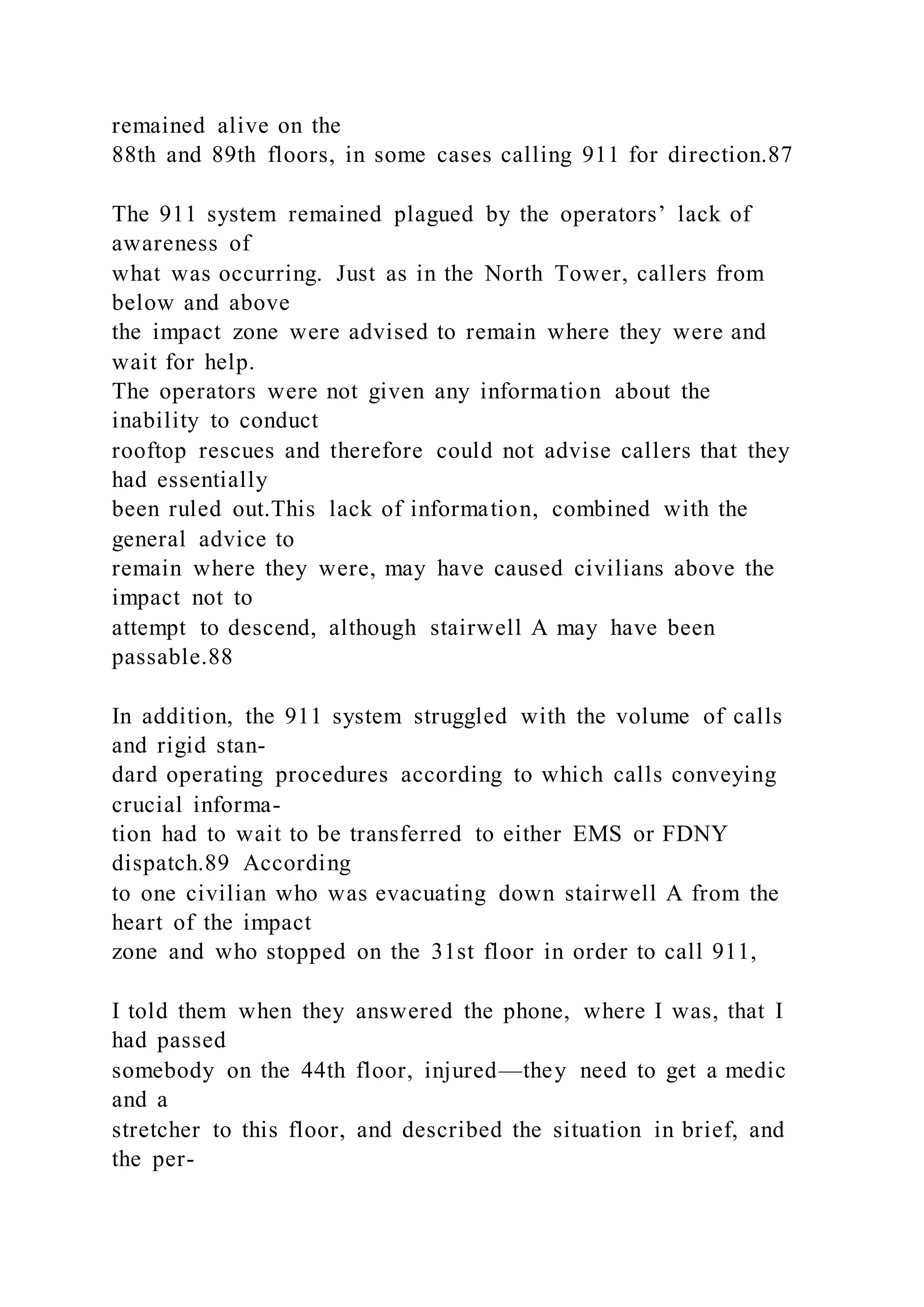 remained alive on the
88th and 89th floors, in some cases calling 911 for direction.87
The 911 system remained plagued by the operators’ lack of
awareness of
what was occurring. Just as in the North Tower, callers from
below and above
the impact zone were advised to remain where they were and
wait for help.
The operators were not given any information about the
inability to conduct
rooftop rescues and therefore could not advise callers that they
had essentially
been ruled out.This lack of information, combined with the
general advice to
remain where they were, may have caused civilians above the
impact not to
attempt to descend, although stairwell A may have been
passable.88
In addition, the 911 system struggled with the volume of calls
and rigid stan-
dard operating procedures according to which calls conveying
crucial informa-
tion had to wait to be transferred to either EMS or FDNY
dispatch.89 According
to one civilian who was evacuating down stairwell A from the
heart of the impact
zone and who stopped on the 31st floor in order to call 911,
I told them when they answered the phone, where I was, that I
had passed
somebody on the 44th floor, injured—they need to get a medic
and a
stretcher to this floor, and described the situation in brief, and
the per-
 