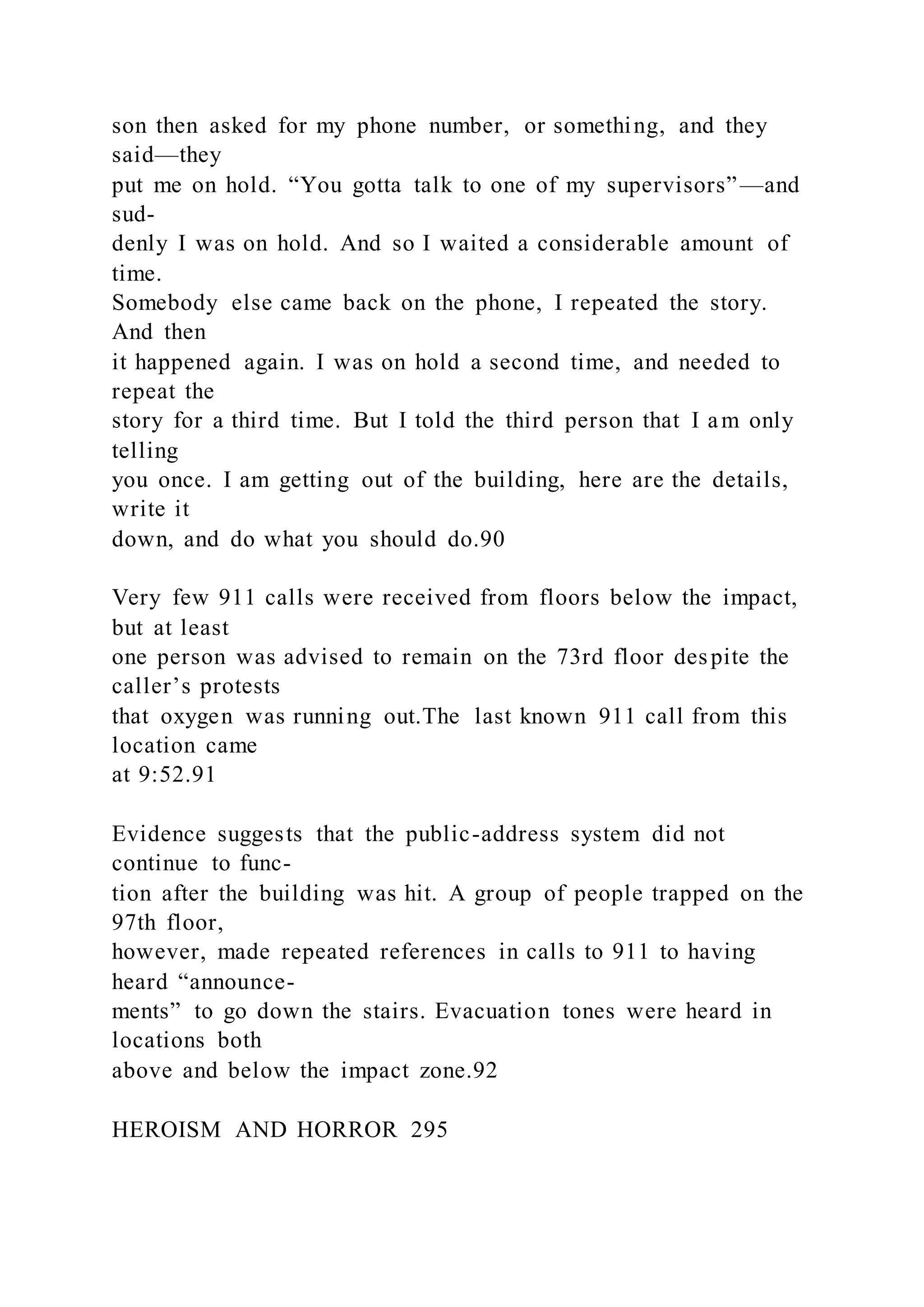 son then asked for my phone number, or something, and they
said—they
put me on hold. “You gotta talk to one of my supervisors”—and
sud-
denly I was on hold. And so I waited a considerable amount of
time.
Somebody else came back on the phone, I repeated the story.
And then
it happened again. I was on hold a second time, and needed to
repeat the
story for a third time. But I told the third person that I am only
telling
you once. I am getting out of the building, here are the details,
write it
down, and do what you should do.90
Very few 911 calls were received from floors below the impact,
but at least
one person was advised to remain on the 73rd floor despite the
caller’s protests
that oxygen was running out.The last known 911 call from this
location came
at 9:52.91
Evidence suggests that the public-address system did not
continue to func-
tion after the building was hit. A group of people trapped on the
97th floor,
however, made repeated references in calls to 911 to having
heard “announce-
ments” to go down the stairs. Evacuation tones were heard in
locations both
above and below the impact zone.92
HEROISM AND HORROR 295
 
