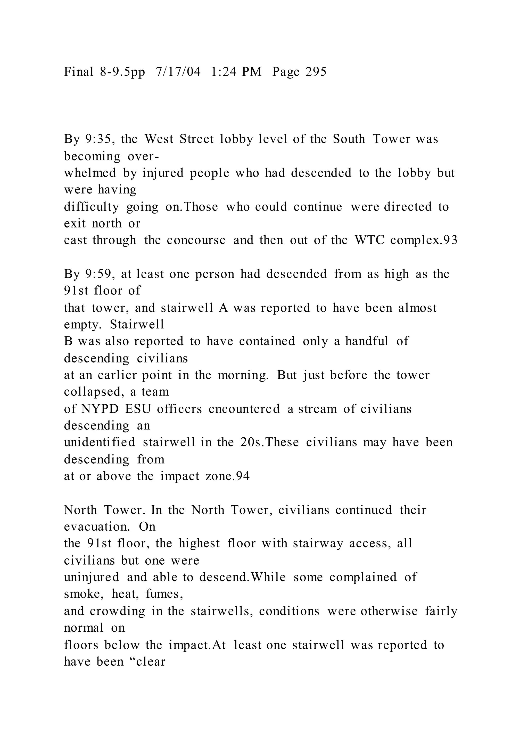 Final 8-9.5pp 7/17/04 1:24 PM Page 295
By 9:35, the West Street lobby level of the South Tower was
becoming over-
whelmed by injured people who had descended to the lobby but
were having
difficulty going on.Those who could continue were directed to
exit north or
east through the concourse and then out of the WTC complex.93
By 9:59, at least one person had descended from as high as the
91st floor of
that tower, and stairwell A was reported to have been almost
empty. Stairwell
B was also reported to have contained only a handful of
descending civilians
at an earlier point in the morning. But just before the tower
collapsed, a team
of NYPD ESU officers encountered a stream of civilians
descending an
unidentified stairwell in the 20s.These civilians may have been
descending from
at or above the impact zone.94
North Tower. In the North Tower, civilians continued their
evacuation. On
the 91st floor, the highest floor with stairway access, all
civilians but one were
uninjured and able to descend.While some complained of
smoke, heat, fumes,
and crowding in the stairwells, conditions were otherwise fairly
normal on
floors below the impact.At least one stairwell was reported to
have been “clear
 