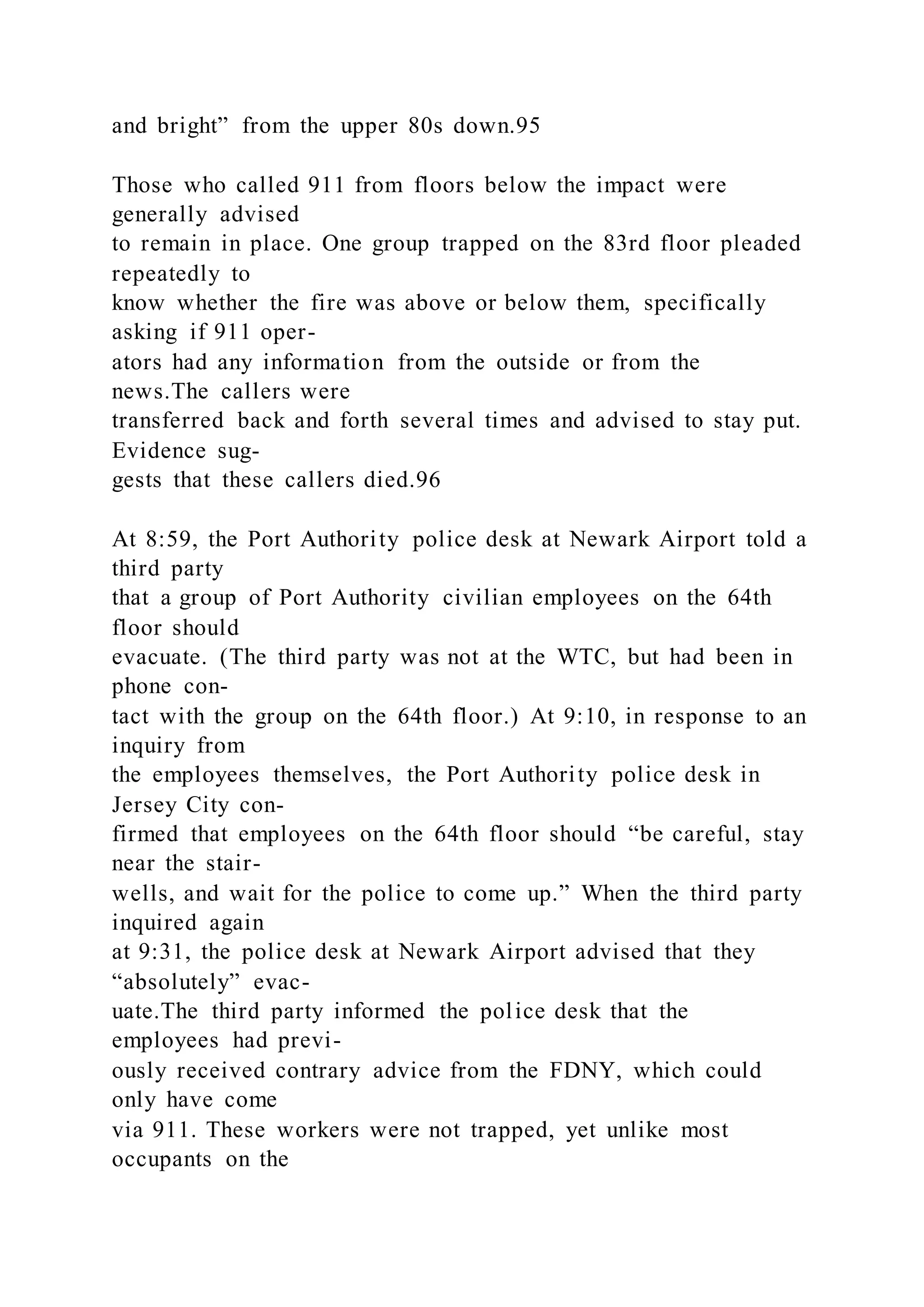 and bright” from the upper 80s down.95
Those who called 911 from floors below the impact were
generally advised
to remain in place. One group trapped on the 83rd floor pleaded
repeatedly to
know whether the fire was above or below them, specifically
asking if 911 oper-
ators had any information from the outside or from the
news.The callers were
transferred back and forth several times and advised to stay put.
Evidence sug-
gests that these callers died.96
At 8:59, the Port Authority police desk at Newark Airport told a
third party
that a group of Port Authority civilian employees on the 64th
floor should
evacuate. (The third party was not at the WTC, but had been in
phone con-
tact with the group on the 64th floor.) At 9:10, in response to an
inquiry from
the employees themselves, the Port Authority police desk in
Jersey City con-
firmed that employees on the 64th floor should “be careful, stay
near the stair-
wells, and wait for the police to come up.” When the third party
inquired again
at 9:31, the police desk at Newark Airport advised that they
“absolutely” evac-
uate.The third party informed the police desk that the
employees had previ-
ously received contrary advice from the FDNY, which could
only have come
via 911. These workers were not trapped, yet unlike most
occupants on the
 