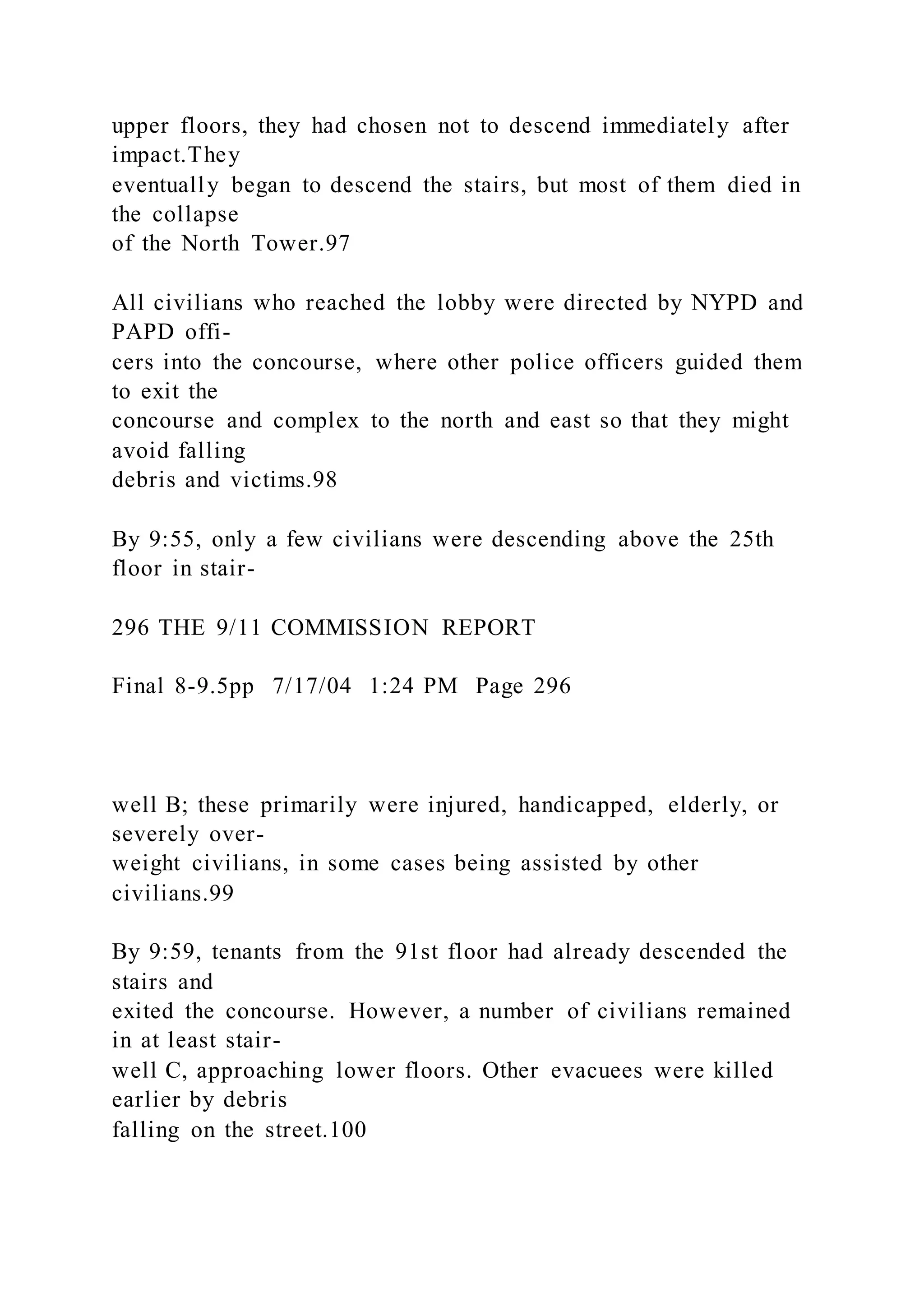 upper floors, they had chosen not to descend immediately after
impact.They
eventually began to descend the stairs, but most of them died in
the collapse
of the North Tower.97
All civilians who reached the lobby were directed by NYPD and
PAPD offi-
cers into the concourse, where other police officers guided them
to exit the
concourse and complex to the north and east so that they might
avoid falling
debris and victims.98
By 9:55, only a few civilians were descending above the 25th
floor in stair-
296 THE 9/11 COMMISSION REPORT
Final 8-9.5pp 7/17/04 1:24 PM Page 296
well B; these primarily were injured, handicapped, elderly, or
severely over-
weight civilians, in some cases being assisted by other
civilians.99
By 9:59, tenants from the 91st floor had already descended the
stairs and
exited the concourse. However, a number of civilians remained
in at least stair-
well C, approaching lower floors. Other evacuees were killed
earlier by debris
falling on the street.100
 