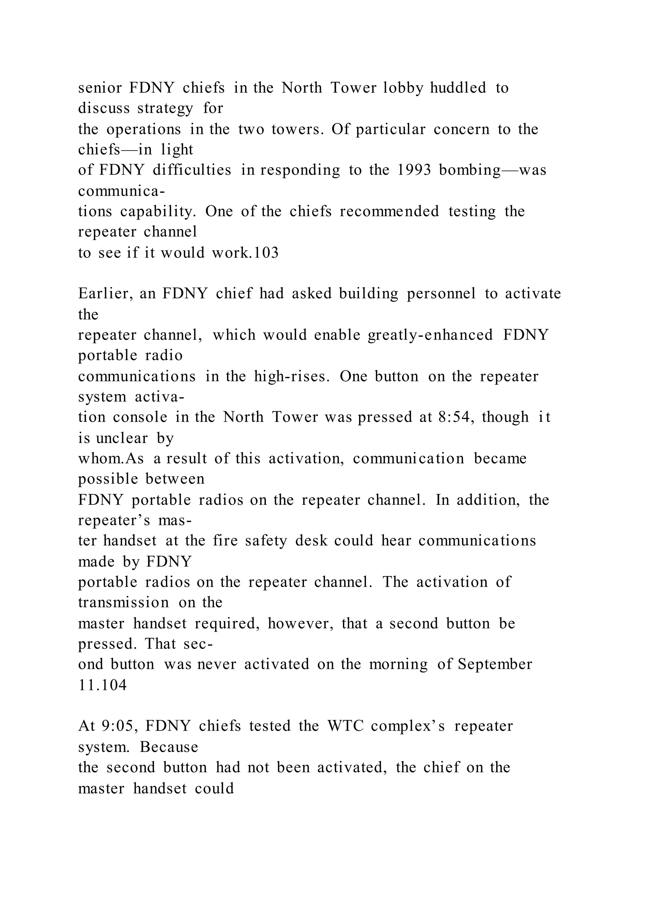 senior FDNY chiefs in the North Tower lobby huddled to
discuss strategy for
the operations in the two towers. Of particular concern to the
chiefs—in light
of FDNY difficulties in responding to the 1993 bombing—was
communica-
tions capability. One of the chiefs recommended testing the
repeater channel
to see if it would work.103
Earlier, an FDNY chief had asked building personnel to activate
the
repeater channel, which would enable greatly-enhanced FDNY
portable radio
communications in the high-rises. One button on the repeater
system activa-
tion console in the North Tower was pressed at 8:54, though i t
is unclear by
whom.As a result of this activation, communication became
possible between
FDNY portable radios on the repeater channel. In addition, the
repeater’s mas-
ter handset at the fire safety desk could hear communications
made by FDNY
portable radios on the repeater channel. The activation of
transmission on the
master handset required, however, that a second button be
pressed. That sec-
ond button was never activated on the morning of September
11.104
At 9:05, FDNY chiefs tested the WTC complex’s repeater
system. Because
the second button had not been activated, the chief on the
master handset could
 