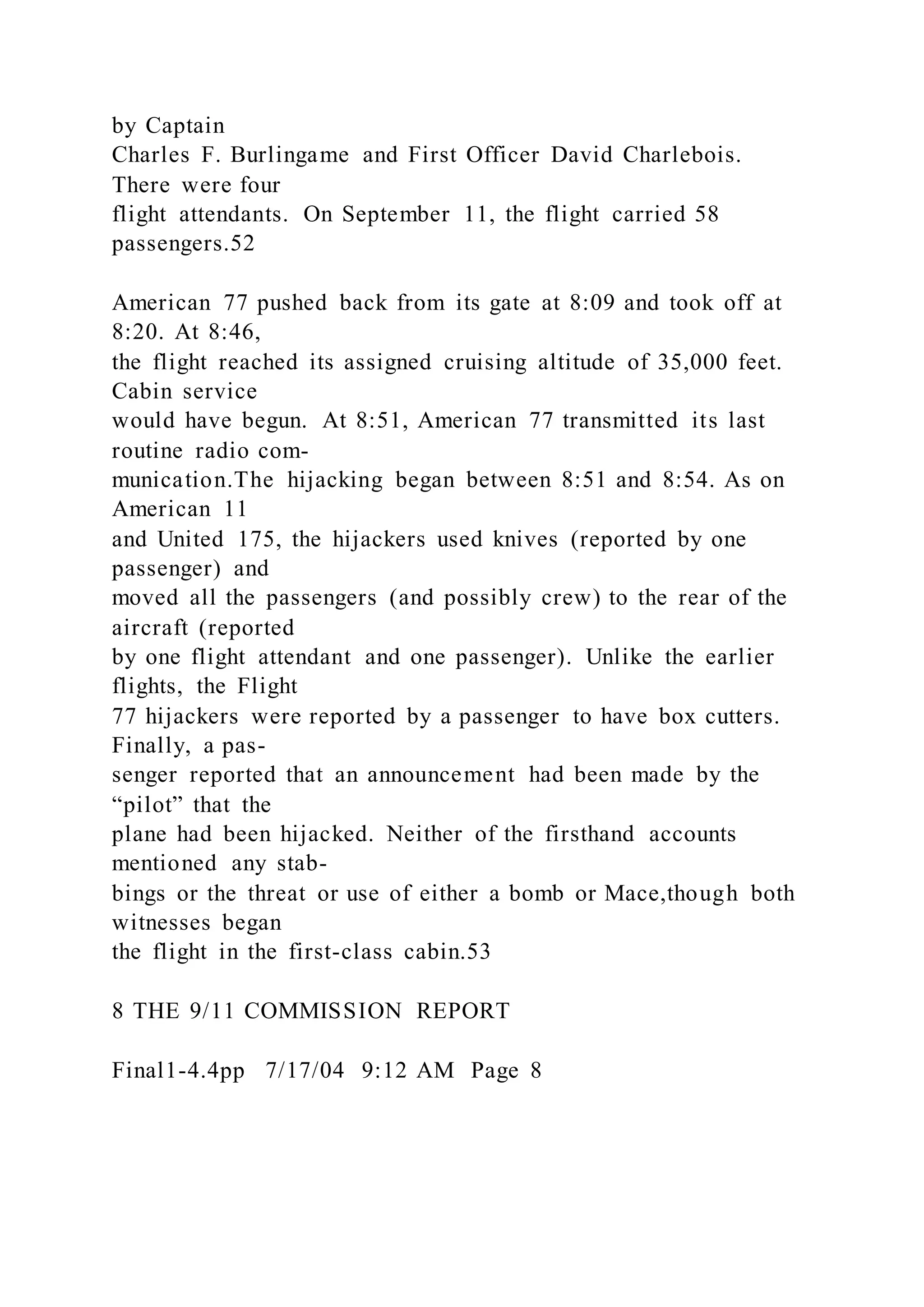 by Captain
Charles F. Burlingame and First Officer David Charlebois.
There were four
flight attendants. On September 11, the flight carried 58
passengers.52
American 77 pushed back from its gate at 8:09 and took off at
8:20. At 8:46,
the flight reached its assigned cruising altitude of 35,000 feet.
Cabin service
would have begun. At 8:51, American 77 transmitted its last
routine radio com-
munication.The hijacking began between 8:51 and 8:54. As on
American 11
and United 175, the hijackers used knives (reported by one
passenger) and
moved all the passengers (and possibly crew) to the rear of the
aircraft (reported
by one flight attendant and one passenger). Unlike the earlier
flights, the Flight
77 hijackers were reported by a passenger to have box cutters.
Finally, a pas-
senger reported that an announcement had been made by the
“pilot” that the
plane had been hijacked. Neither of the firsthand accounts
mentioned any stab-
bings or the threat or use of either a bomb or Mace,though both
witnesses began
the flight in the first-class cabin.53
8 THE 9/11 COMMISSION REPORT
Final1-4.4pp 7/17/04 9:12 AM Page 8
 