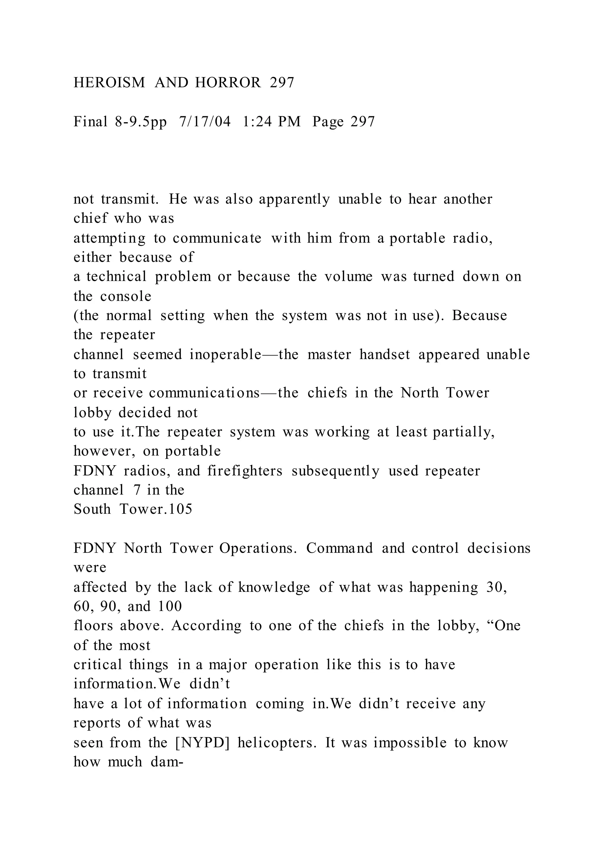 HEROISM AND HORROR 297
Final 8-9.5pp 7/17/04 1:24 PM Page 297
not transmit. He was also apparently unable to hear another
chief who was
attempting to communicate with him from a portable radio,
either because of
a technical problem or because the volume was turned down on
the console
(the normal setting when the system was not in use). Because
the repeater
channel seemed inoperable—the master handset appeared unable
to transmit
or receive communications—the chiefs in the North Tower
lobby decided not
to use it.The repeater system was working at least partially,
however, on portable
FDNY radios, and firefighters subsequently used repeater
channel 7 in the
South Tower.105
FDNY North Tower Operations. Command and control decisions
were
affected by the lack of knowledge of what was happening 30,
60, 90, and 100
floors above. According to one of the chiefs in the lobby, “One
of the most
critical things in a major operation like this is to have
information.We didn’t
have a lot of information coming in.We didn’t receive any
reports of what was
seen from the [NYPD] helicopters. It was impossible to know
how much dam-
 