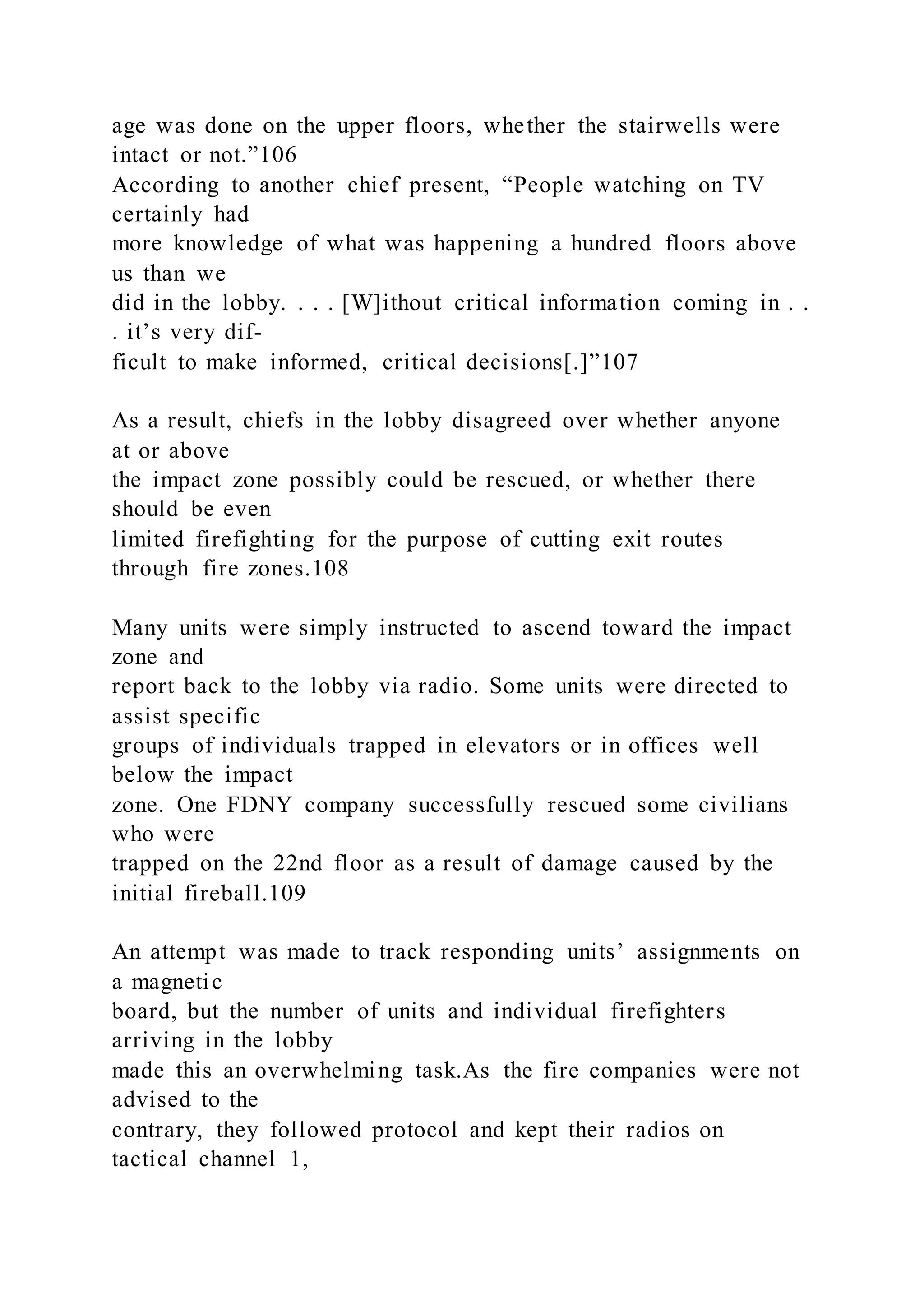 age was done on the upper floors, whether the stairwells were
intact or not.”106
According to another chief present, “People watching on TV
certainly had
more knowledge of what was happening a hundred floors above
us than we
did in the lobby. . . . [W]ithout critical information coming in . .
. it’s very dif-
ficult to make informed, critical decisions[.]”107
As a result, chiefs in the lobby disagreed over whether anyone
at or above
the impact zone possibly could be rescued, or whether there
should be even
limited firefighting for the purpose of cutting exit routes
through fire zones.108
Many units were simply instructed to ascend toward the impact
zone and
report back to the lobby via radio. Some units were directed to
assist specific
groups of individuals trapped in elevators or in offices well
below the impact
zone. One FDNY company successfully rescued some civilians
who were
trapped on the 22nd floor as a result of damage caused by the
initial fireball.109
An attempt was made to track responding units’ assignments on
a magnetic
board, but the number of units and individual firefighters
arriving in the lobby
made this an overwhelming task.As the fire companies were not
advised to the
contrary, they followed protocol and kept their radios on
tactical channel 1,
 