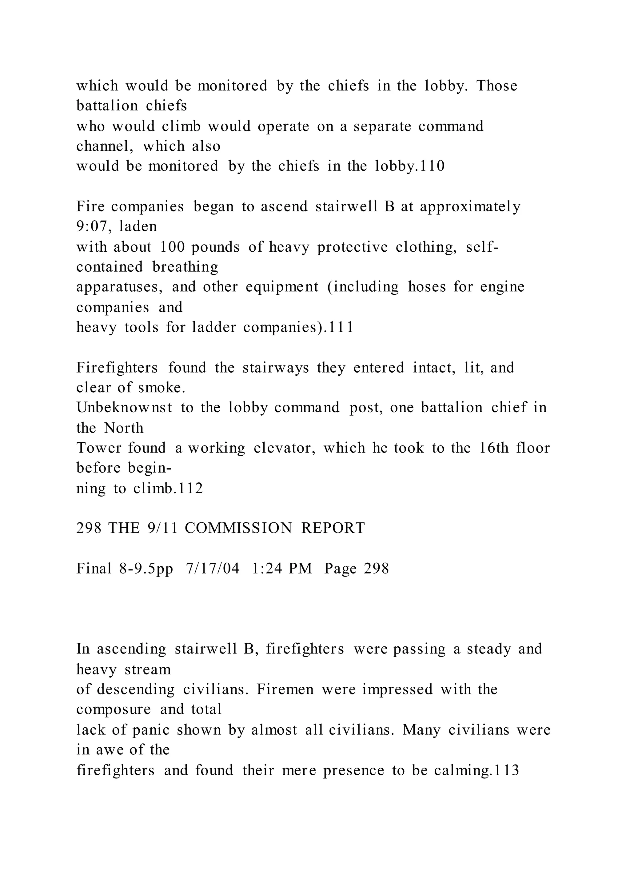 which would be monitored by the chiefs in the lobby. Those
battalion chiefs
who would climb would operate on a separate command
channel, which also
would be monitored by the chiefs in the lobby.110
Fire companies began to ascend stairwell B at approximately
9:07, laden
with about 100 pounds of heavy protective clothing, self-
contained breathing
apparatuses, and other equipment (including hoses for engine
companies and
heavy tools for ladder companies).111
Firefighters found the stairways they entered intact, lit, and
clear of smoke.
Unbeknownst to the lobby command post, one battalion chief in
the North
Tower found a working elevator, which he took to the 16th floor
before begin-
ning to climb.112
298 THE 9/11 COMMISSION REPORT
Final 8-9.5pp 7/17/04 1:24 PM Page 298
In ascending stairwell B, firefighters were passing a steady and
heavy stream
of descending civilians. Firemen were impressed with the
composure and total
lack of panic shown by almost all civilians. Many civilians were
in awe of the
firefighters and found their mere presence to be calming.113
 