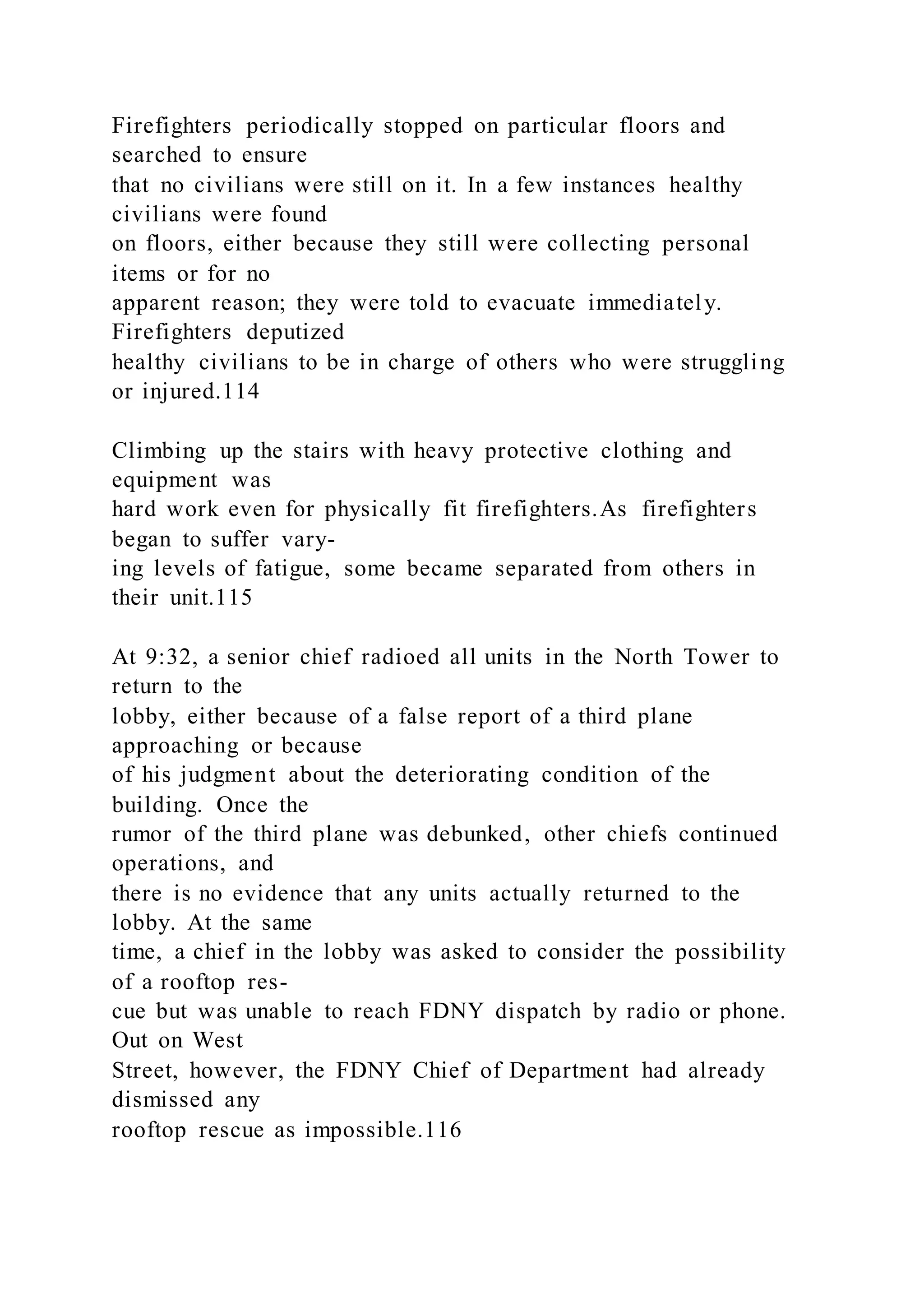 Firefighters periodically stopped on particular floors and
searched to ensure
that no civilians were still on it. In a few instances healthy
civilians were found
on floors, either because they still were collecting personal
items or for no
apparent reason; they were told to evacuate immediately.
Firefighters deputized
healthy civilians to be in charge of others who were struggling
or injured.114
Climbing up the stairs with heavy protective clothing and
equipment was
hard work even for physically fit firefighters.As firefighters
began to suffer vary-
ing levels of fatigue, some became separated from others in
their unit.115
At 9:32, a senior chief radioed all units in the North Tower to
return to the
lobby, either because of a false report of a third plane
approaching or because
of his judgment about the deteriorating condition of the
building. Once the
rumor of the third plane was debunked, other chiefs continued
operations, and
there is no evidence that any units actually returned to the
lobby. At the same
time, a chief in the lobby was asked to consider the possibility
of a rooftop res-
cue but was unable to reach FDNY dispatch by radio or phone.
Out on West
Street, however, the FDNY Chief of Department had already
dismissed any
rooftop rescue as impossible.116
 