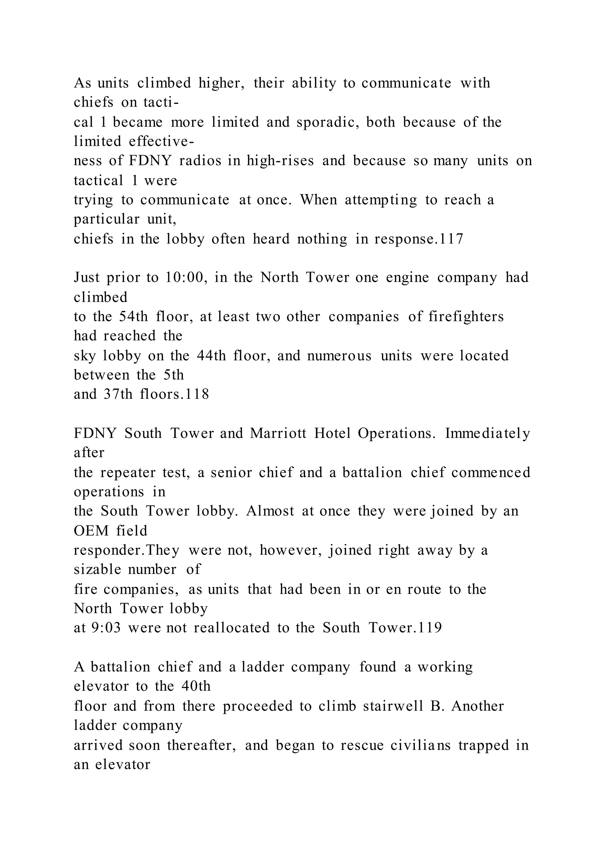 As units climbed higher, their ability to communicate with
chiefs on tacti-
cal 1 became more limited and sporadic, both because of the
limited effective-
ness of FDNY radios in high-rises and because so many units on
tactical 1 were
trying to communicate at once. When attempting to reach a
particular unit,
chiefs in the lobby often heard nothing in response.117
Just prior to 10:00, in the North Tower one engine company had
climbed
to the 54th floor, at least two other companies of firefighters
had reached the
sky lobby on the 44th floor, and numerous units were located
between the 5th
and 37th floors.118
FDNY South Tower and Marriott Hotel Operations. Immediately
after
the repeater test, a senior chief and a battalion chief commenced
operations in
the South Tower lobby. Almost at once they were joined by an
OEM field
responder.They were not, however, joined right away by a
sizable number of
fire companies, as units that had been in or en route to the
North Tower lobby
at 9:03 were not reallocated to the South Tower.119
A battalion chief and a ladder company found a working
elevator to the 40th
floor and from there proceeded to climb stairwell B. Another
ladder company
arrived soon thereafter, and began to rescue civilians trapped in
an elevator
 