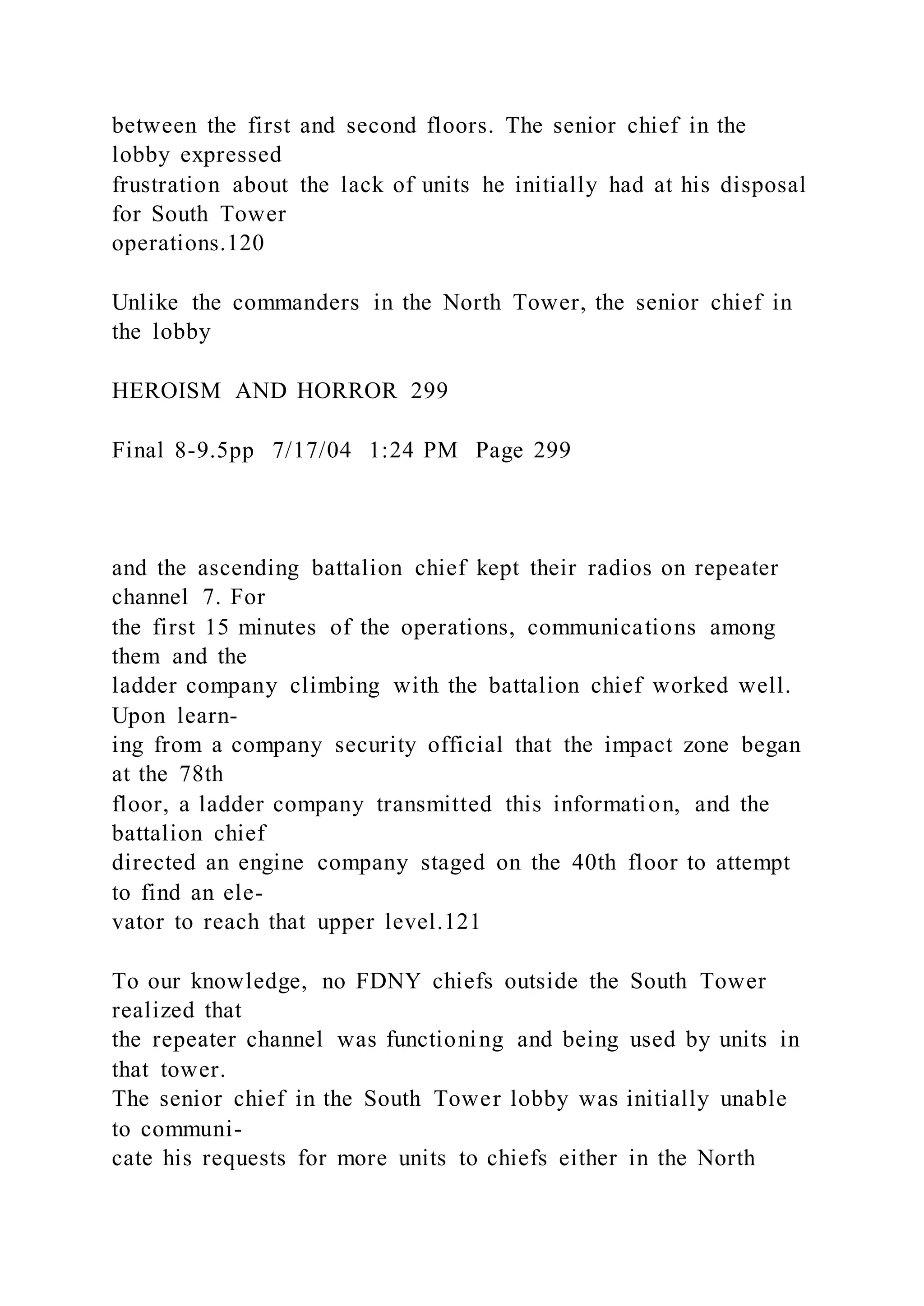 between the first and second floors. The senior chief in the
lobby expressed
frustration about the lack of units he initially had at his disposal
for South Tower
operations.120
Unlike the commanders in the North Tower, the senior chief in
the lobby
HEROISM AND HORROR 299
Final 8-9.5pp 7/17/04 1:24 PM Page 299
and the ascending battalion chief kept their radios on repeater
channel 7. For
the first 15 minutes of the operations, communications among
them and the
ladder company climbing with the battalion chief worked well.
Upon learn-
ing from a company security official that the impact zone began
at the 78th
floor, a ladder company transmitted this information, and the
battalion chief
directed an engine company staged on the 40th floor to attempt
to find an ele-
vator to reach that upper level.121
To our knowledge, no FDNY chiefs outside the South Tower
realized that
the repeater channel was functioning and being used by units in
that tower.
The senior chief in the South Tower lobby was initially unable
to communi-
cate his requests for more units to chiefs either in the North
 