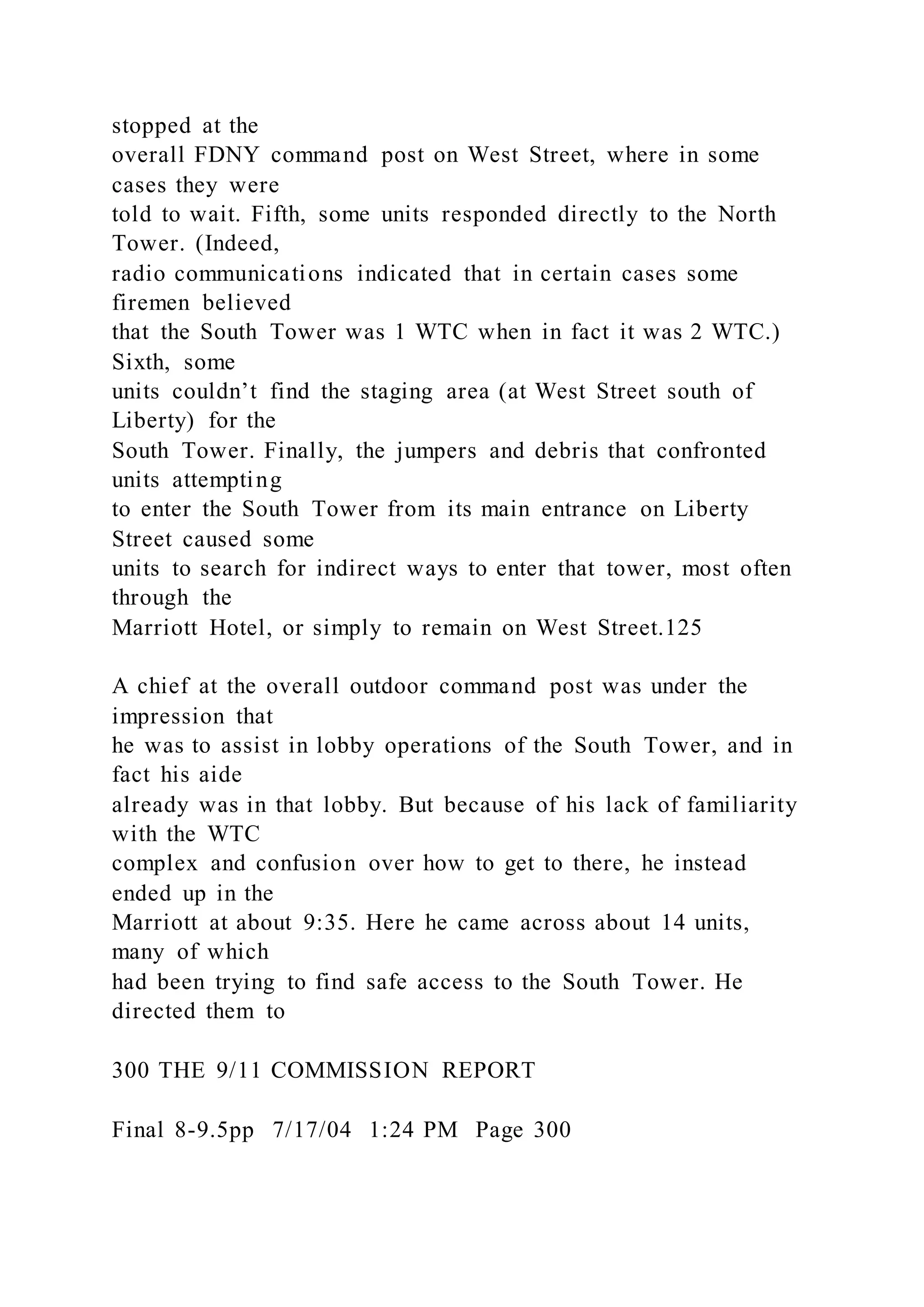 stopped at the
overall FDNY command post on West Street, where in some
cases they were
told to wait. Fifth, some units responded directly to the North
Tower. (Indeed,
radio communications indicated that in certain cases some
firemen believed
that the South Tower was 1 WTC when in fact it was 2 WTC.)
Sixth, some
units couldn’t find the staging area (at West Street south of
Liberty) for the
South Tower. Finally, the jumpers and debris that confronted
units attempting
to enter the South Tower from its main entrance on Liberty
Street caused some
units to search for indirect ways to enter that tower, most often
through the
Marriott Hotel, or simply to remain on West Street.125
A chief at the overall outdoor command post was under the
impression that
he was to assist in lobby operations of the South Tower, and in
fact his aide
already was in that lobby. But because of his lack of familiarity
with the WTC
complex and confusion over how to get to there, he instead
ended up in the
Marriott at about 9:35. Here he came across about 14 units,
many of which
had been trying to find safe access to the South Tower. He
directed them to
300 THE 9/11 COMMISSION REPORT
Final 8-9.5pp 7/17/04 1:24 PM Page 300
 