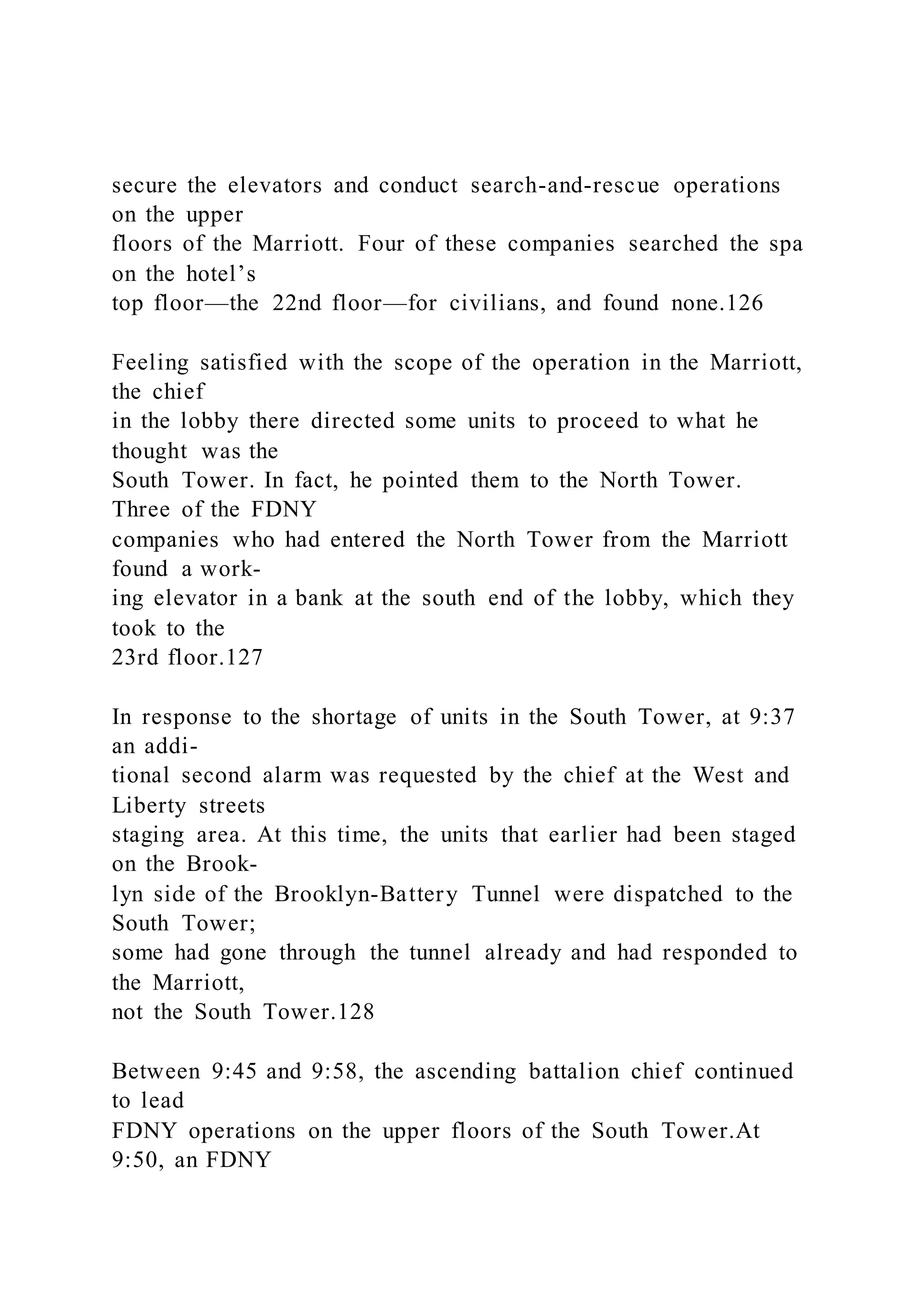 secure the elevators and conduct search-and-rescue operations
on the upper
floors of the Marriott. Four of these companies searched the spa
on the hotel’s
top floor—the 22nd floor—for civilians, and found none.126
Feeling satisfied with the scope of the operation in the Marriott,
the chief
in the lobby there directed some units to proceed to what he
thought was the
South Tower. In fact, he pointed them to the North Tower.
Three of the FDNY
companies who had entered the North Tower from the Marriott
found a work-
ing elevator in a bank at the south end of the lobby, which they
took to the
23rd floor.127
In response to the shortage of units in the South Tower, at 9:37
an addi-
tional second alarm was requested by the chief at the West and
Liberty streets
staging area. At this time, the units that earlier had been staged
on the Brook-
lyn side of the Brooklyn-Battery Tunnel were dispatched to the
South Tower;
some had gone through the tunnel already and had responded to
the Marriott,
not the South Tower.128
Between 9:45 and 9:58, the ascending battalion chief continued
to lead
FDNY operations on the upper floors of the South Tower.At
9:50, an FDNY
 