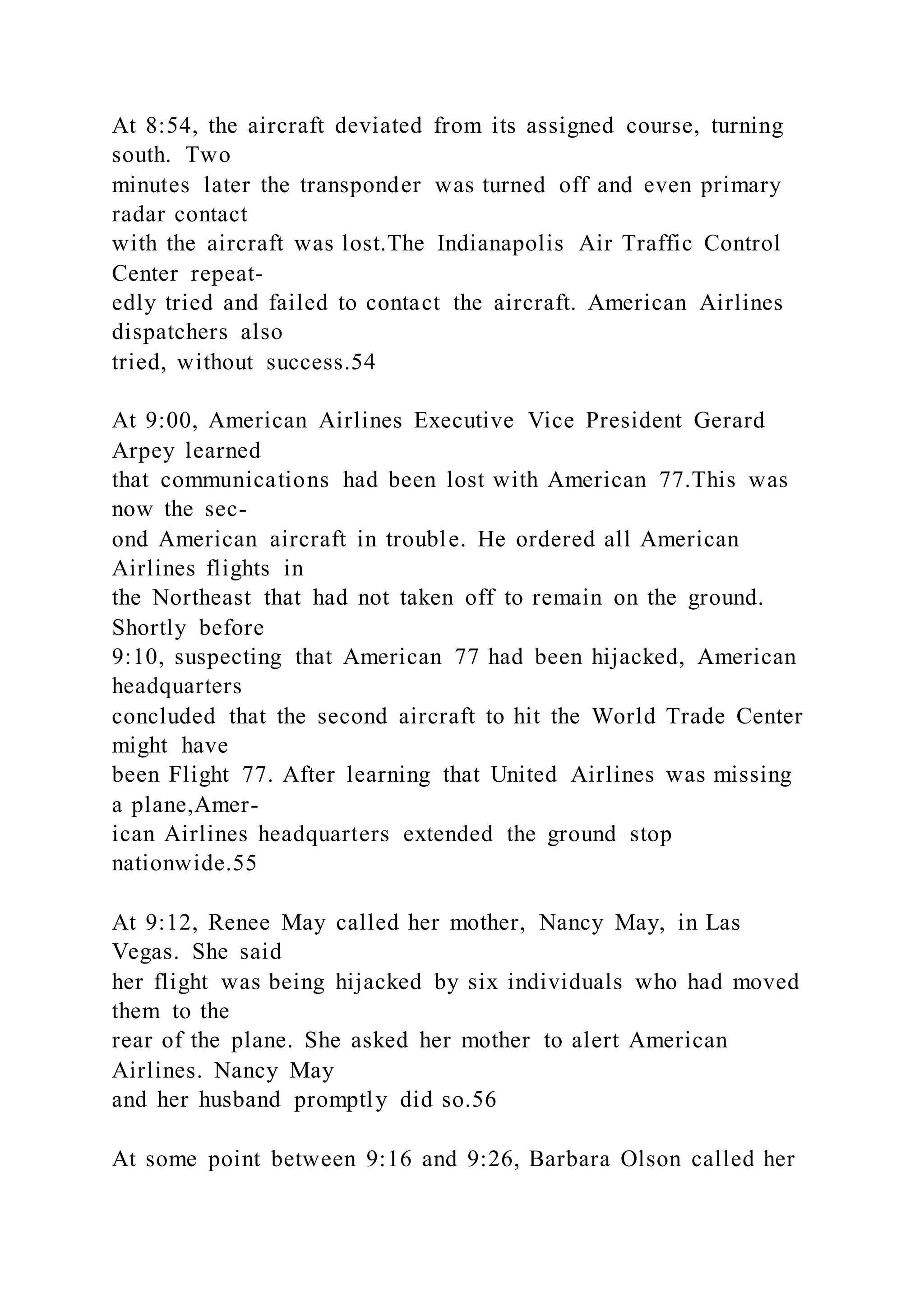 At 8:54, the aircraft deviated from its assigned course, turning
south. Two
minutes later the transponder was turned off and even primary
radar contact
with the aircraft was lost.The Indianapolis Air Traffic Control
Center repeat-
edly tried and failed to contact the aircraft. American Airlines
dispatchers also
tried, without success.54
At 9:00, American Airlines Executive Vice President Gerard
Arpey learned
that communications had been lost with American 77.This was
now the sec-
ond American aircraft in trouble. He ordered all American
Airlines flights in
the Northeast that had not taken off to remain on the ground.
Shortly before
9:10, suspecting that American 77 had been hijacked, American
headquarters
concluded that the second aircraft to hit the World Trade Center
might have
been Flight 77. After learning that United Airlines was missing
a plane,Amer-
ican Airlines headquarters extended the ground stop
nationwide.55
At 9:12, Renee May called her mother, Nancy May, in Las
Vegas. She said
her flight was being hijacked by six individuals who had moved
them to the
rear of the plane. She asked her mother to alert American
Airlines. Nancy May
and her husband promptly did so.56
At some point between 9:16 and 9:26, Barbara Olson called her
 