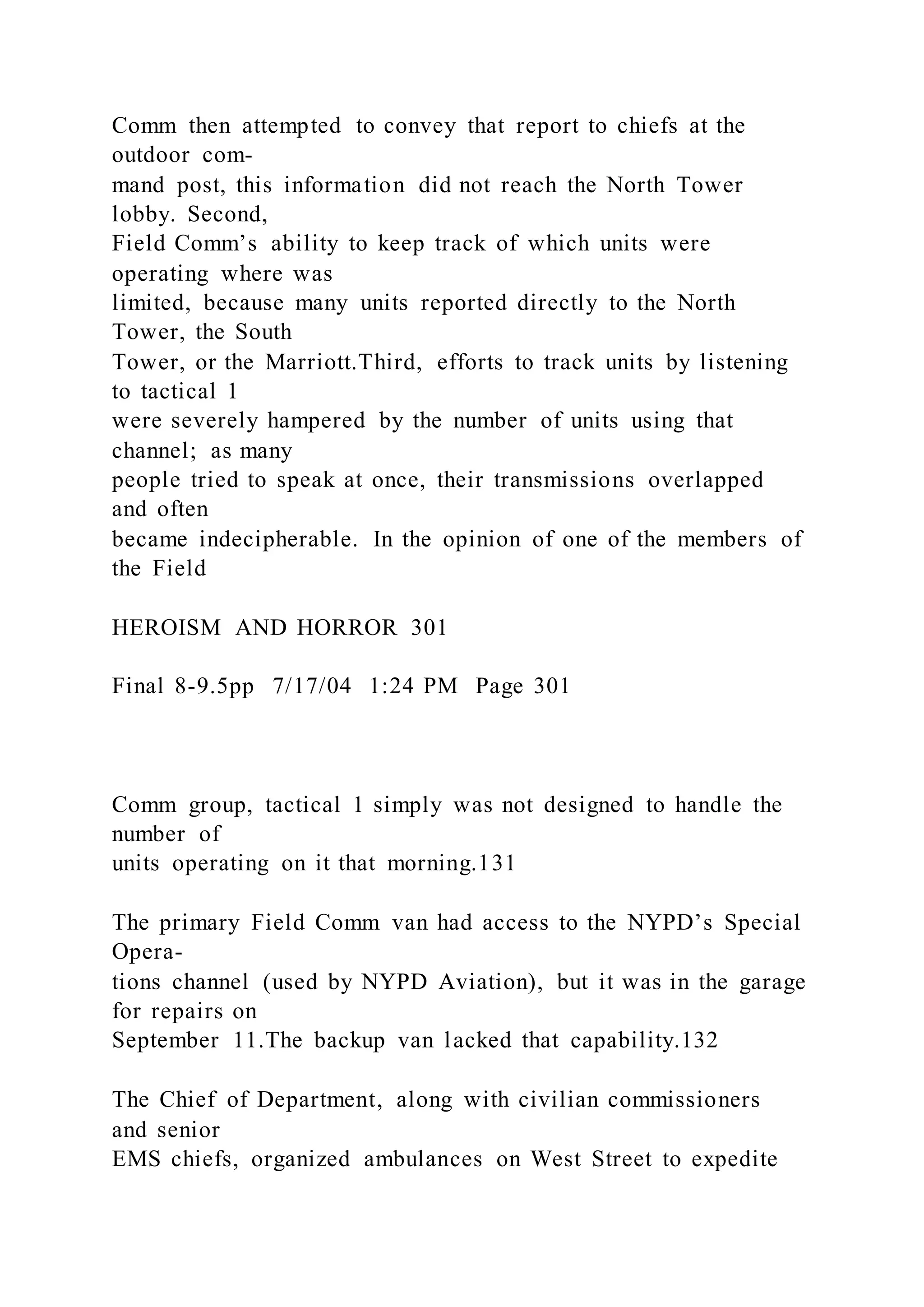 Comm then attempted to convey that report to chiefs at the
outdoor com-
mand post, this information did not reach the North Tower
lobby. Second,
Field Comm’s ability to keep track of which units were
operating where was
limited, because many units reported directly to the North
Tower, the South
Tower, or the Marriott.Third, efforts to track units by listening
to tactical 1
were severely hampered by the number of units using that
channel; as many
people tried to speak at once, their transmissions overlapped
and often
became indecipherable. In the opinion of one of the members of
the Field
HEROISM AND HORROR 301
Final 8-9.5pp 7/17/04 1:24 PM Page 301
Comm group, tactical 1 simply was not designed to handle the
number of
units operating on it that morning.131
The primary Field Comm van had access to the NYPD’s Special
Opera-
tions channel (used by NYPD Aviation), but it was in the garage
for repairs on
September 11.The backup van lacked that capability.132
The Chief of Department, along with civilian commissioners
and senior
EMS chiefs, organized ambulances on West Street to expedite
 