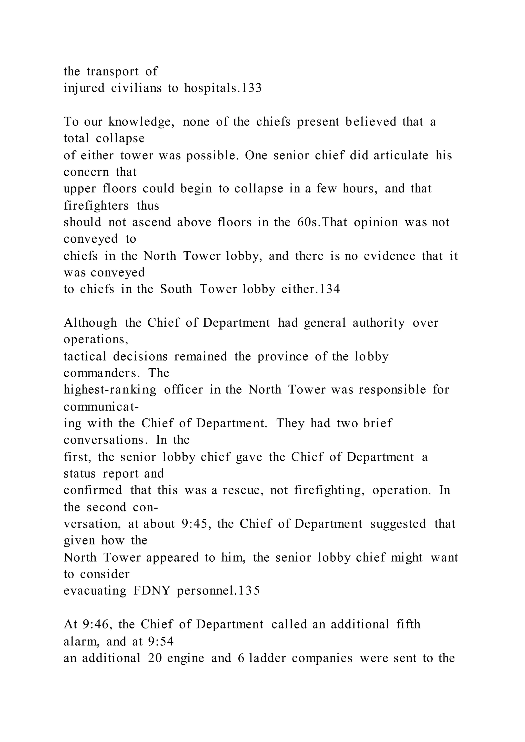 the transport of
injured civilians to hospitals.133
To our knowledge, none of the chiefs present believed that a
total collapse
of either tower was possible. One senior chief did articulate his
concern that
upper floors could begin to collapse in a few hours, and that
firefighters thus
should not ascend above floors in the 60s.That opinion was not
conveyed to
chiefs in the North Tower lobby, and there is no evidence that it
was conveyed
to chiefs in the South Tower lobby either.134
Although the Chief of Department had general authority over
operations,
tactical decisions remained the province of the lobby
commanders. The
highest-ranking officer in the North Tower was responsible for
communicat-
ing with the Chief of Department. They had two brief
conversations. In the
first, the senior lobby chief gave the Chief of Department a
status report and
confirmed that this was a rescue, not firefighting, operation. In
the second con-
versation, at about 9:45, the Chief of Department suggested that
given how the
North Tower appeared to him, the senior lobby chief might want
to consider
evacuating FDNY personnel.135
At 9:46, the Chief of Department called an additional fifth
alarm, and at 9:54
an additional 20 engine and 6 ladder companies were sent to the
 