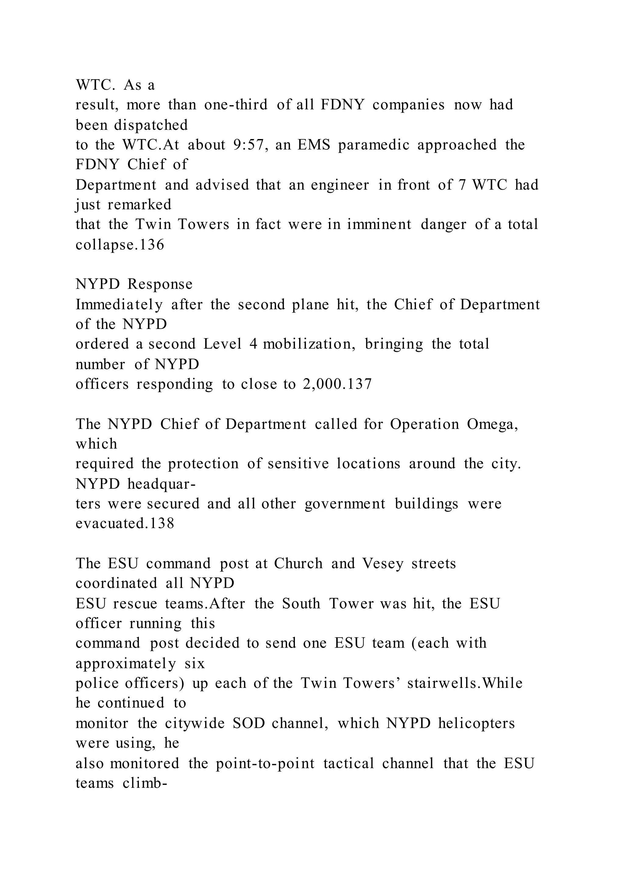 WTC. As a
result, more than one-third of all FDNY companies now had
been dispatched
to the WTC.At about 9:57, an EMS paramedic approached the
FDNY Chief of
Department and advised that an engineer in front of 7 WTC had
just remarked
that the Twin Towers in fact were in imminent danger of a total
collapse.136
NYPD Response
Immediately after the second plane hit, the Chief of Department
of the NYPD
ordered a second Level 4 mobilization, bringing the total
number of NYPD
officers responding to close to 2,000.137
The NYPD Chief of Department called for Operation Omega,
which
required the protection of sensitive locations around the city.
NYPD headquar-
ters were secured and all other government buildings were
evacuated.138
The ESU command post at Church and Vesey streets
coordinated all NYPD
ESU rescue teams.After the South Tower was hit, the ESU
officer running this
command post decided to send one ESU team (each with
approximately six
police officers) up each of the Twin Towers’ stairwells.While
he continued to
monitor the citywide SOD channel, which NYPD helicopters
were using, he
also monitored the point-to-point tactical channel that the ESU
teams climb-
 
