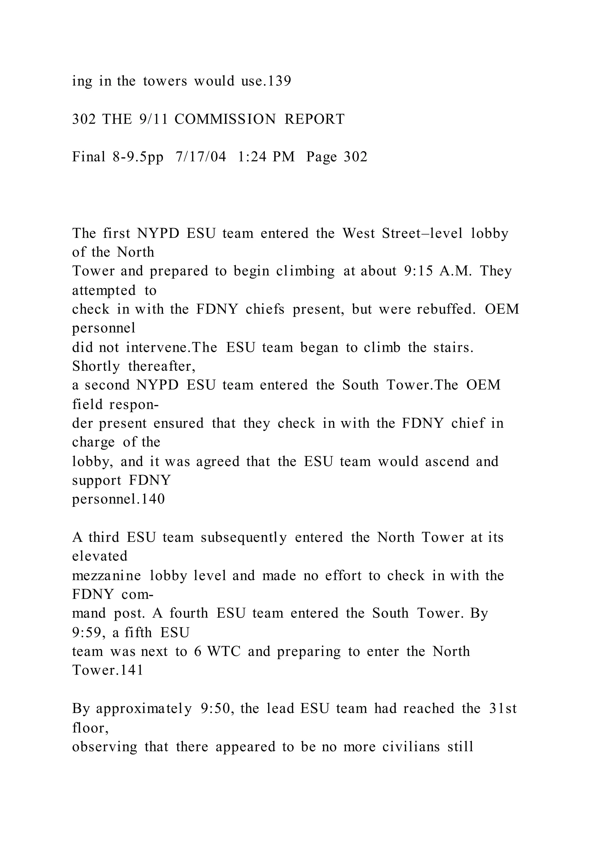ing in the towers would use.139
302 THE 9/11 COMMISSION REPORT
Final 8-9.5pp 7/17/04 1:24 PM Page 302
The first NYPD ESU team entered the West Street–level lobby
of the North
Tower and prepared to begin climbing at about 9:15 A.M. They
attempted to
check in with the FDNY chiefs present, but were rebuffed. OEM
personnel
did not intervene.The ESU team began to climb the stairs.
Shortly thereafter,
a second NYPD ESU team entered the South Tower.The OEM
field respon-
der present ensured that they check in with the FDNY chief in
charge of the
lobby, and it was agreed that the ESU team would ascend and
support FDNY
personnel.140
A third ESU team subsequently entered the North Tower at its
elevated
mezzanine lobby level and made no effort to check in with the
FDNY com-
mand post. A fourth ESU team entered the South Tower. By
9:59, a fifth ESU
team was next to 6 WTC and preparing to enter the North
Tower.141
By approximately 9:50, the lead ESU team had reached the 31st
floor,
observing that there appeared to be no more civilians still
 