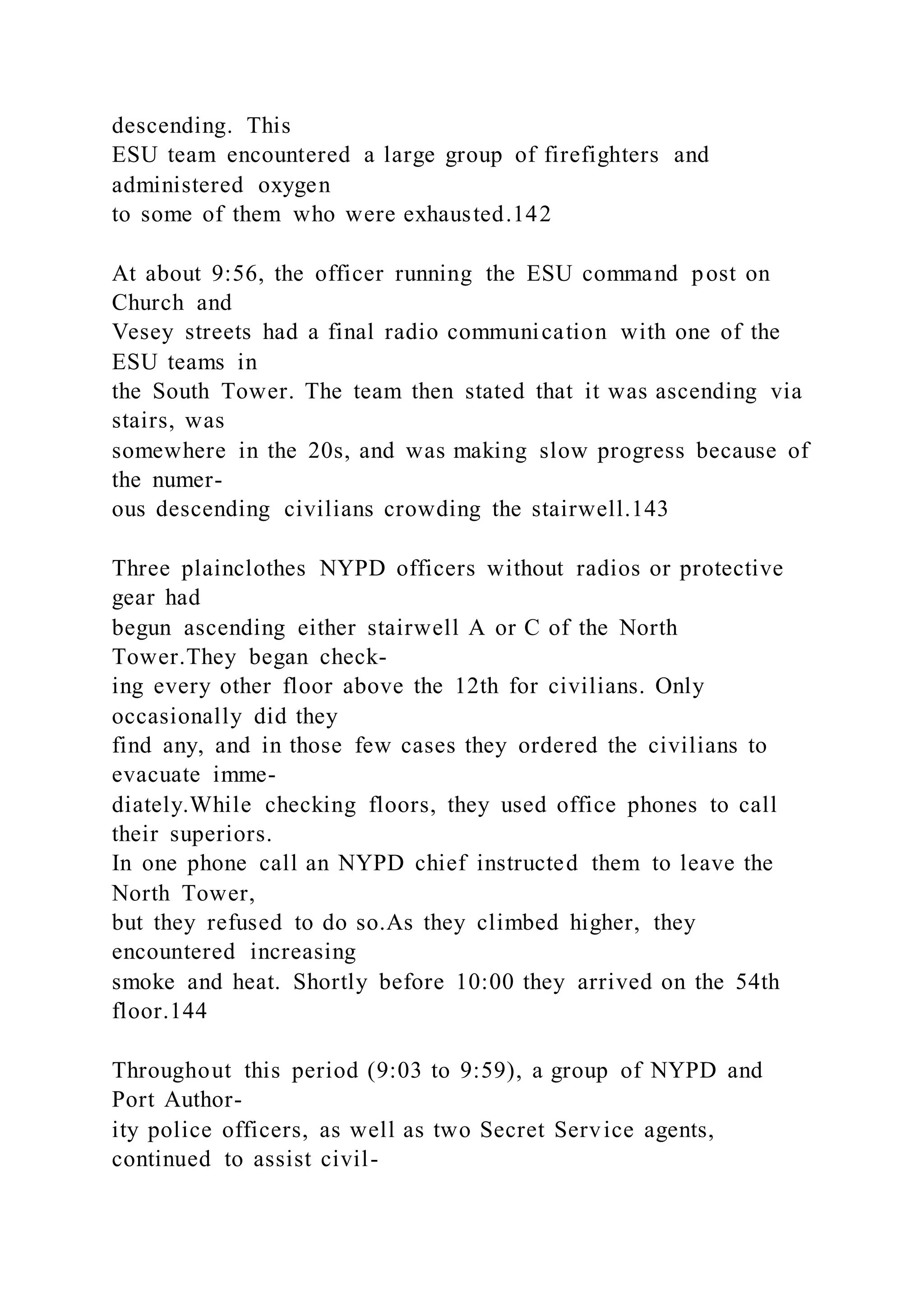descending. This
ESU team encountered a large group of firefighters and
administered oxygen
to some of them who were exhausted.142
At about 9:56, the officer running the ESU command post on
Church and
Vesey streets had a final radio communication with one of the
ESU teams in
the South Tower. The team then stated that it was ascending via
stairs, was
somewhere in the 20s, and was making slow progress because of
the numer-
ous descending civilians crowding the stairwell.143
Three plainclothes NYPD officers without radios or protective
gear had
begun ascending either stairwell A or C of the North
Tower.They began check-
ing every other floor above the 12th for civilians. Only
occasionally did they
find any, and in those few cases they ordered the civilians to
evacuate imme-
diately.While checking floors, they used office phones to call
their superiors.
In one phone call an NYPD chief instructed them to leave the
North Tower,
but they refused to do so.As they climbed higher, they
encountered increasing
smoke and heat. Shortly before 10:00 they arrived on the 54th
floor.144
Throughout this period (9:03 to 9:59), a group of NYPD and
Port Author-
ity police officers, as well as two Secret Service agents,
continued to assist civil-
 