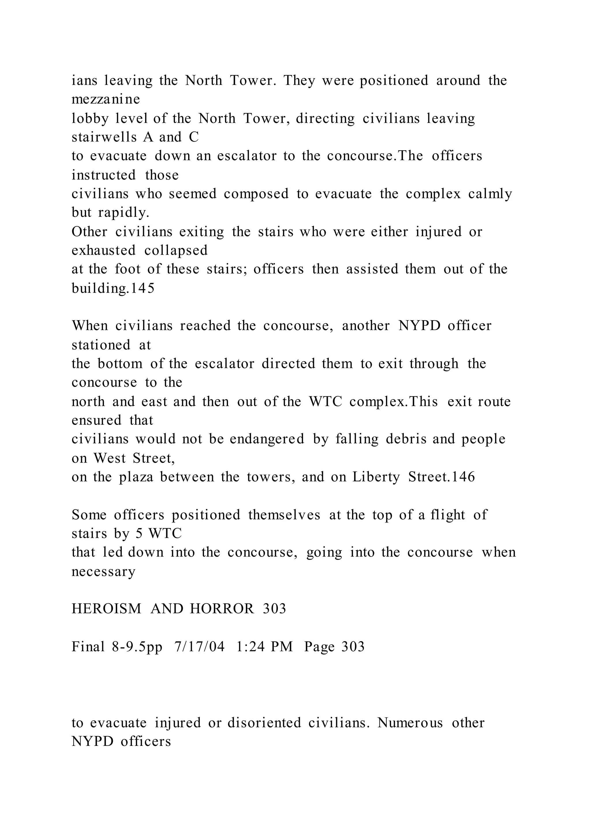 ians leaving the North Tower. They were positioned around the
mezzanine
lobby level of the North Tower, directing civilians leaving
stairwells A and C
to evacuate down an escalator to the concourse.The officers
instructed those
civilians who seemed composed to evacuate the complex calmly
but rapidly.
Other civilians exiting the stairs who were either injured or
exhausted collapsed
at the foot of these stairs; officers then assisted them out of the
building.145
When civilians reached the concourse, another NYPD officer
stationed at
the bottom of the escalator directed them to exit through the
concourse to the
north and east and then out of the WTC complex.This exit route
ensured that
civilians would not be endangered by falling debris and people
on West Street,
on the plaza between the towers, and on Liberty Street.146
Some officers positioned themselves at the top of a flight of
stairs by 5 WTC
that led down into the concourse, going into the concourse when
necessary
HEROISM AND HORROR 303
Final 8-9.5pp 7/17/04 1:24 PM Page 303
to evacuate injured or disoriented civilians. Numerous other
NYPD officers
 