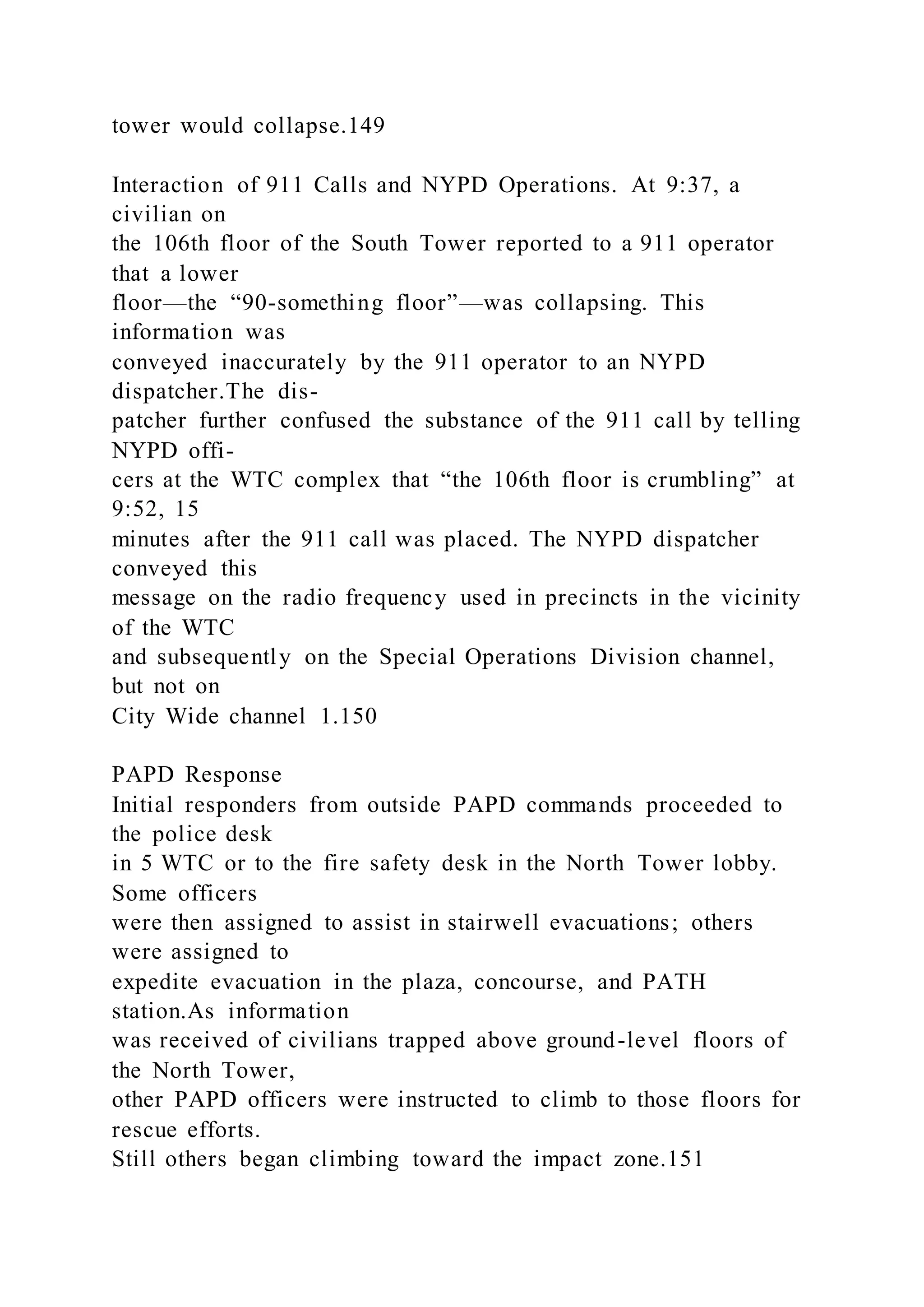 tower would collapse.149
Interaction of 911 Calls and NYPD Operations. At 9:37, a
civilian on
the 106th floor of the South Tower reported to a 911 operator
that a lower
floor—the “90-something floor”—was collapsing. This
information was
conveyed inaccurately by the 911 operator to an NYPD
dispatcher.The dis-
patcher further confused the substance of the 911 call by telling
NYPD offi-
cers at the WTC complex that “the 106th floor is crumbling” at
9:52, 15
minutes after the 911 call was placed. The NYPD dispatcher
conveyed this
message on the radio frequency used in precincts in the vicinity
of the WTC
and subsequently on the Special Operations Division channel,
but not on
City Wide channel 1.150
PAPD Response
Initial responders from outside PAPD commands proceeded to
the police desk
in 5 WTC or to the fire safety desk in the North Tower lobby.
Some officers
were then assigned to assist in stairwell evacuations; others
were assigned to
expedite evacuation in the plaza, concourse, and PATH
station.As information
was received of civilians trapped above ground-level floors of
the North Tower,
other PAPD officers were instructed to climb to those floors for
rescue efforts.
Still others began climbing toward the impact zone.151
 