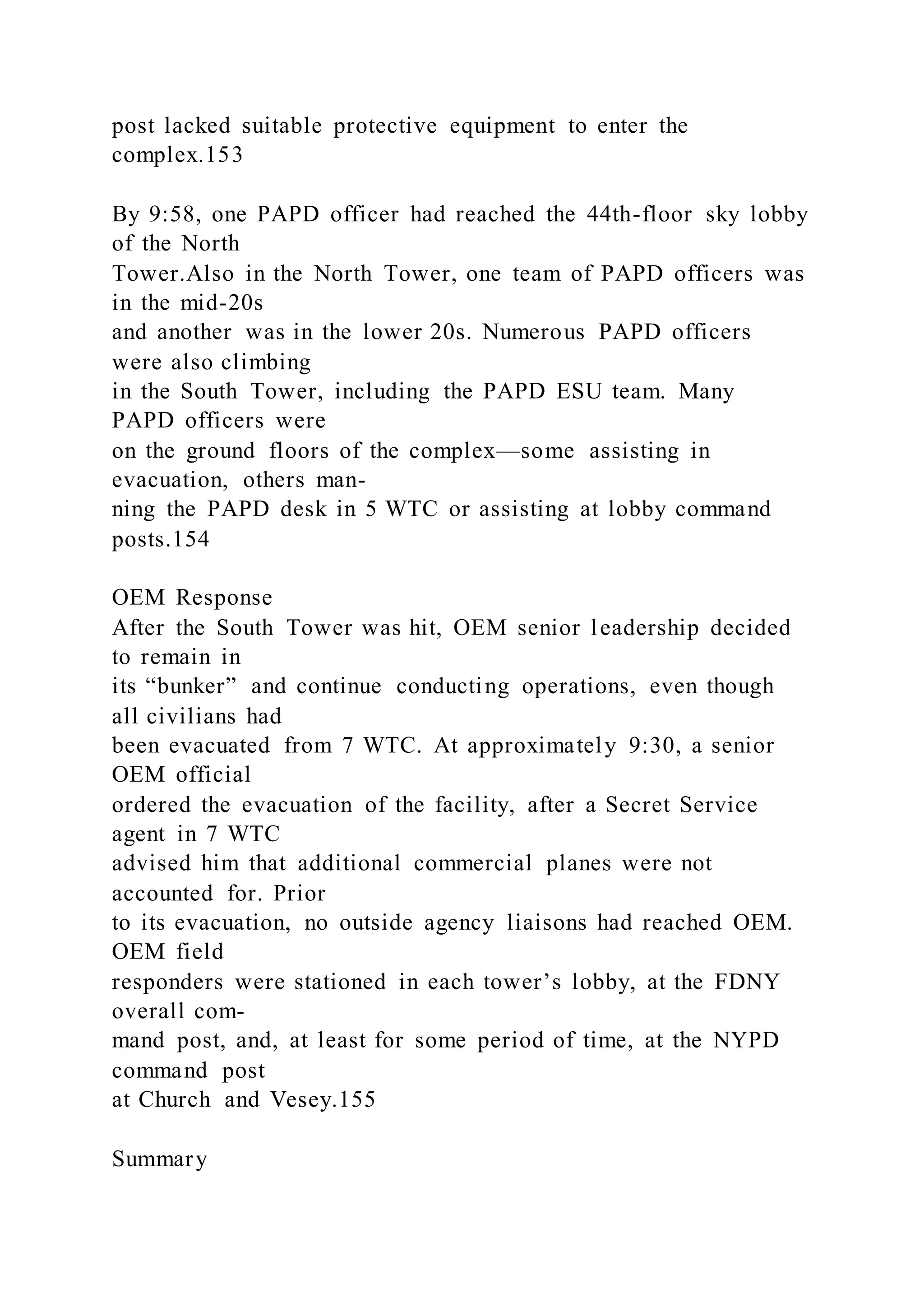 post lacked suitable protective equipment to enter the
complex.153
By 9:58, one PAPD officer had reached the 44th-floor sky lobby
of the North
Tower.Also in the North Tower, one team of PAPD officers was
in the mid-20s
and another was in the lower 20s. Numerous PAPD officers
were also climbing
in the South Tower, including the PAPD ESU team. Many
PAPD officers were
on the ground floors of the complex—some assisting in
evacuation, others man-
ning the PAPD desk in 5 WTC or assisting at lobby command
posts.154
OEM Response
After the South Tower was hit, OEM senior leadership decided
to remain in
its “bunker” and continue conducting operations, even though
all civilians had
been evacuated from 7 WTC. At approximately 9:30, a senior
OEM official
ordered the evacuation of the facility, after a Secret Service
agent in 7 WTC
advised him that additional commercial planes were not
accounted for. Prior
to its evacuation, no outside agency liaisons had reached OEM.
OEM field
responders were stationed in each tower’s lobby, at the FDNY
overall com-
mand post, and, at least for some period of time, at the NYPD
command post
at Church and Vesey.155
Summary
 