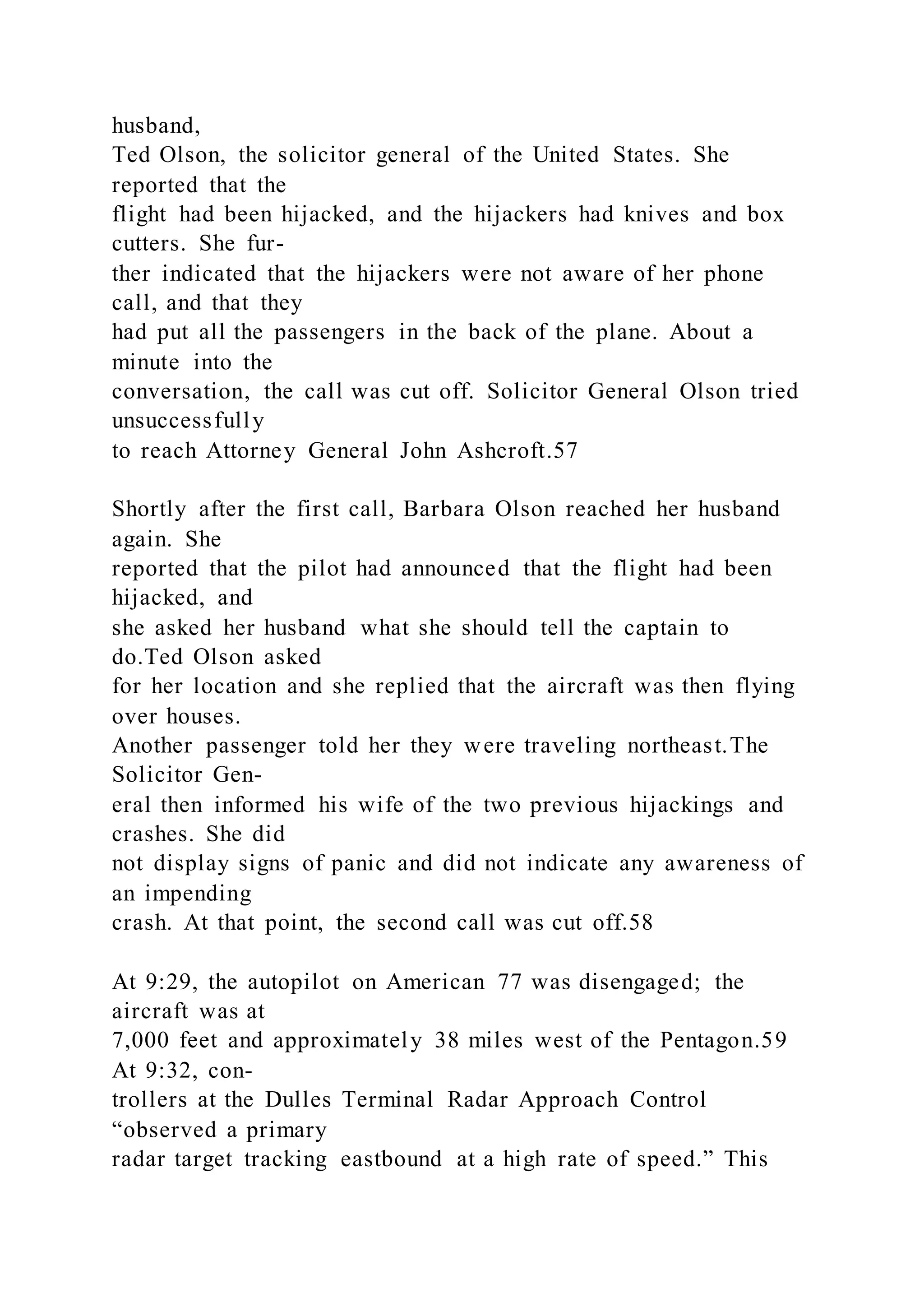 husband,
Ted Olson, the solicitor general of the United States. She
reported that the
flight had been hijacked, and the hijackers had knives and box
cutters. She fur-
ther indicated that the hijackers were not aware of her phone
call, and that they
had put all the passengers in the back of the plane. About a
minute into the
conversation, the call was cut off. Solicitor General Olson tried
unsuccessfully
to reach Attorney General John Ashcroft.57
Shortly after the first call, Barbara Olson reached her husband
again. She
reported that the pilot had announced that the flight had been
hijacked, and
she asked her husband what she should tell the captain to
do.Ted Olson asked
for her location and she replied that the aircraft was then flying
over houses.
Another passenger told her they were traveling northeast.The
Solicitor Gen-
eral then informed his wife of the two previous hijackings and
crashes. She did
not display signs of panic and did not indicate any awareness of
an impending
crash. At that point, the second call was cut off.58
At 9:29, the autopilot on American 77 was disengaged; the
aircraft was at
7,000 feet and approximately 38 miles west of the Pentagon.59
At 9:32, con-
trollers at the Dulles Terminal Radar Approach Control
“observed a primary
radar target tracking eastbound at a high rate of speed.” This
 