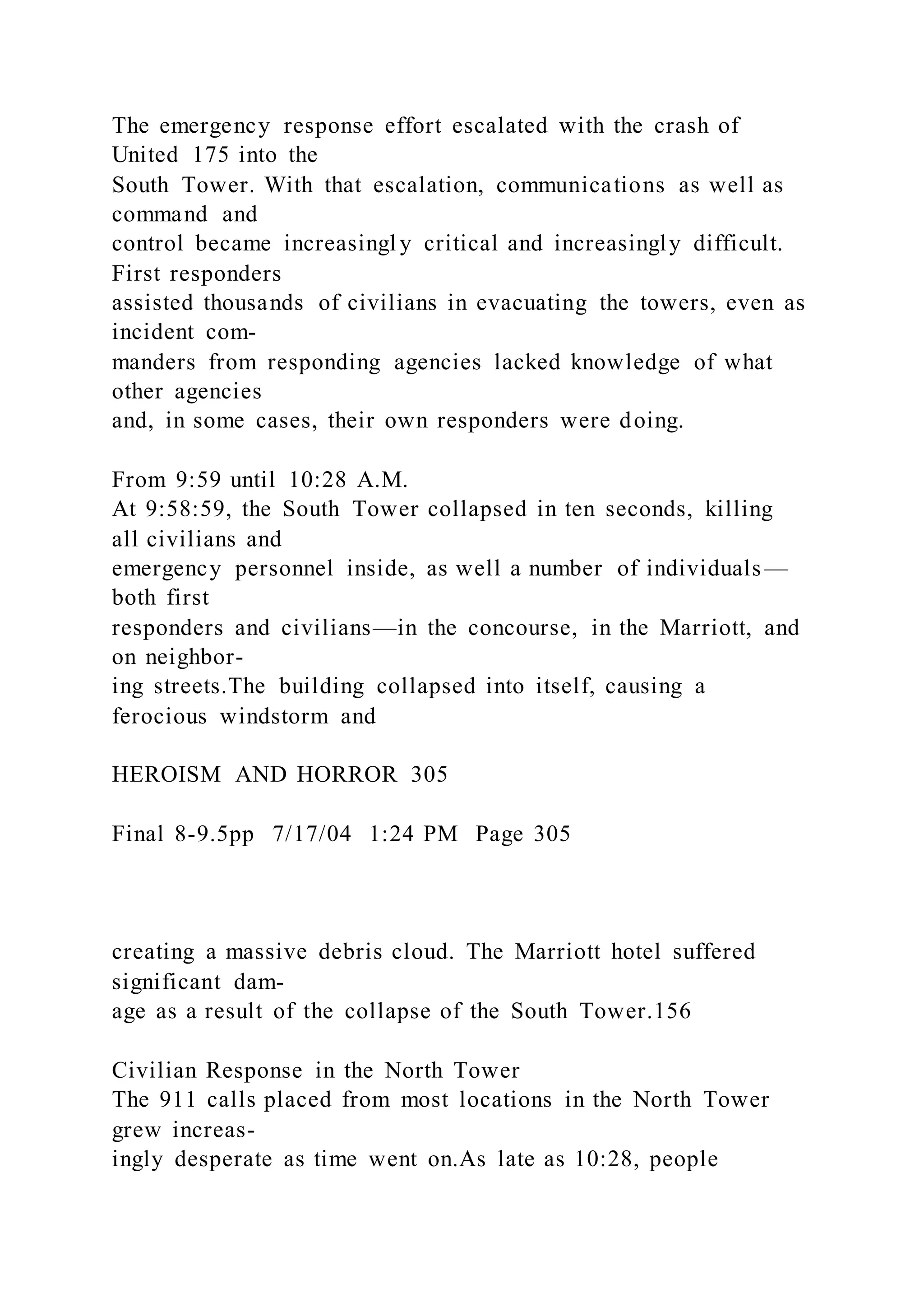 The emergency response effort escalated with the crash of
United 175 into the
South Tower. With that escalation, communications as well as
command and
control became increasingl y critical and increasingly difficult.
First responders
assisted thousands of civilians in evacuating the towers, even as
incident com-
manders from responding agencies lacked knowledge of what
other agencies
and, in some cases, their own responders were doing.
From 9:59 until 10:28 A.M.
At 9:58:59, the South Tower collapsed in ten seconds, killing
all civilians and
emergency personnel inside, as well a number of individuals—
both first
responders and civilians—in the concourse, in the Marriott, and
on neighbor-
ing streets.The building collapsed into itself, causing a
ferocious windstorm and
HEROISM AND HORROR 305
Final 8-9.5pp 7/17/04 1:24 PM Page 305
creating a massive debris cloud. The Marriott hotel suffered
significant dam-
age as a result of the collapse of the South Tower.156
Civilian Response in the North Tower
The 911 calls placed from most locations in the North Tower
grew increas-
ingly desperate as time went on.As late as 10:28, people
 