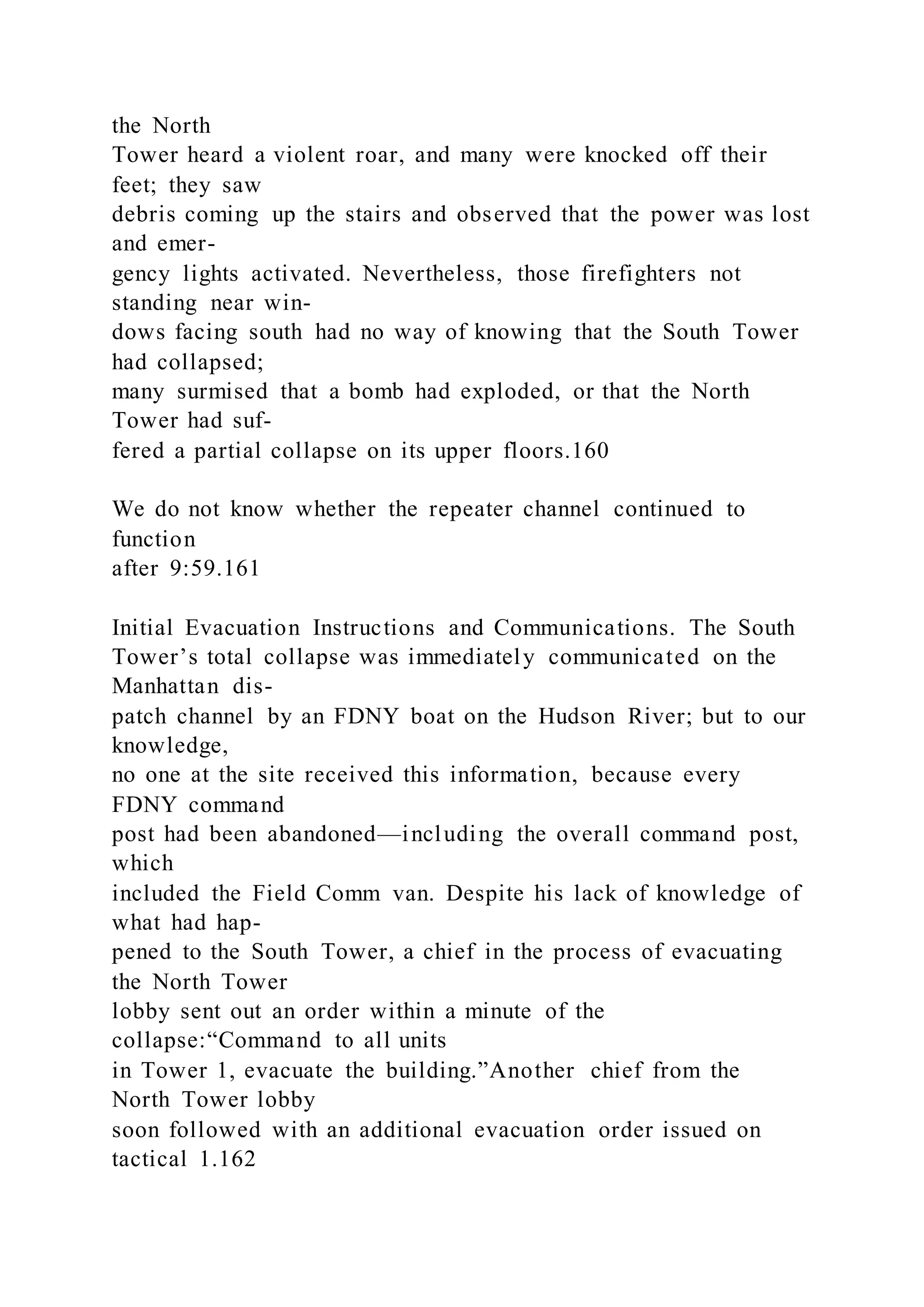 the North
Tower heard a violent roar, and many were knocked off their
feet; they saw
debris coming up the stairs and observed that the power was lost
and emer-
gency lights activated. Nevertheless, those firefighters not
standing near win-
dows facing south had no way of knowing that the South Tower
had collapsed;
many surmised that a bomb had exploded, or that the North
Tower had suf-
fered a partial collapse on its upper floors.160
We do not know whether the repeater channel continued to
function
after 9:59.161
Initial Evacuation Instructions and Communications. The South
Tower’s total collapse was immediately communicated on the
Manhattan dis-
patch channel by an FDNY boat on the Hudson River; but to our
knowledge,
no one at the site received this information, because every
FDNY command
post had been abandoned—including the overall command post,
which
included the Field Comm van. Despite his lack of knowledge of
what had hap-
pened to the South Tower, a chief in the process of evacuating
the North Tower
lobby sent out an order within a minute of the
collapse:“Command to all units
in Tower 1, evacuate the building.”Another chief from the
North Tower lobby
soon followed with an additional evacuation order issued on
tactical 1.162
 